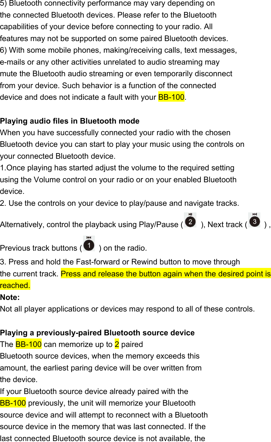 5) Bluetooth connectivity performance may vary depending on the connected Bluetooth devices. Please refer to the Bluetooth capabilities of your device before connecting to your radio. All features may not be supported on some paired Bluetooth devices. 6) With some mobile phones, making/receiving calls, text messages, e-mails or any other activities unrelated to audio streaming may mute the Bluetooth audio streaming or even temporarily disconnect from your device. Such behavior is a function of the connected device and does not indicate a fault with your BB-100.  Playing audio files in Bluetooth mode When you have successfully connected your radio with the chosen Bluetooth device you can start to play your music using the controls on your connected Bluetooth device. 1.Once playing has started adjust the volume to the required setting using the Volume control on your radio or on your enabled Bluetooth device. 2. Use the controls on your device to play/pause and navigate tracks. Alternatively, control the playback using Play/Pause (   ), Next track (   ) , Previous track buttons (   ) on the radio. 3. Press and hold the Fast-forward or Rewind button to move through the current track. Press and release the button again when the desired point is reached. Note: Not all player applications or devices may respond to all of these controls.  Playing a previously-paired Bluetooth source device The BB-100 can memorize up to 2 paired Bluetooth source devices, when the memory exceeds this amount, the earliest paring device will be over written from the device. If your Bluetooth source device already paired with the BB-100 previously, the unit will memorize your Bluetooth source device and will attempt to reconnect with a Bluetooth source device in the memory that was last connected. If the last connected Bluetooth source device is not available, the 