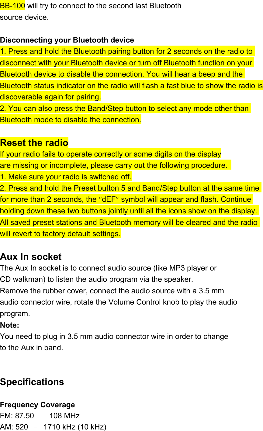 BB-100 will try to connect to the second last Bluetooth source device.  Disconnecting your Bluetooth device 1. Press and hold the Bluetooth pairing button for 2 seconds on the radio to disconnect with your Bluetooth device or turn off Bluetooth function on your Bluetooth device to disable the connection. You will hear a beep and the Bluetooth status indicator on the radio will flash a fast blue to show the radio is discoverable again for pairing. 2. You can also press the Band/Step button to select any mode other than Bluetooth mode to disable the connection.  Reset the radio If your radio fails to operate correctly or some digits on the display are missing or incomplete, please carry out the following procedure.   1. Make sure your radio is switched off. 2. Press and hold the Preset button 5 and Band/Step button at the same time for more than 2 seconds, the “dEF” symbol will appear and flash. Continue holding down these two buttons jointly until all the icons show on the display. All saved preset stations and Bluetooth memory will be cleared and the radio will revert to factory default settings.  Aux In socket The Aux In socket is to connect audio source (like MP3 player or CD walkman) to listen the audio program via the speaker. Remove the rubber cover, connect the audio source with a 3.5 mm audio connector wire, rotate the Volume Control knob to play the audio program. Note: You need to plug in 3.5 mm audio connector wire in order to change to the Aux in band.   Specifications  Frequency Coverage FM: 87.50  –  108 MHz AM: 520  –  1710 kHz (10 kHz) 