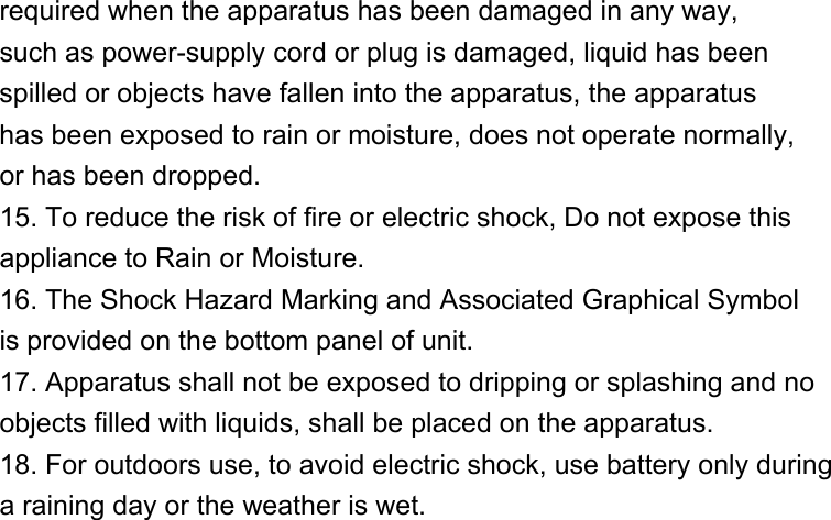 required when the apparatus has been damaged in any way, such as power-supply cord or plug is damaged, liquid has been spilled or objects have fallen into the apparatus, the apparatus has been exposed to rain or moisture, does not operate normally, or has been dropped. 15. To reduce the risk of fire or electric shock, Do not expose this appliance to Rain or Moisture. 16. The Shock Hazard Marking and Associated Graphical Symbol is provided on the bottom panel of unit. 17. Apparatus shall not be exposed to dripping or splashing and no objects filled with liquids, shall be placed on the apparatus. 18. For outdoors use, to avoid electric shock, use battery only during a raining day or the weather is wet.