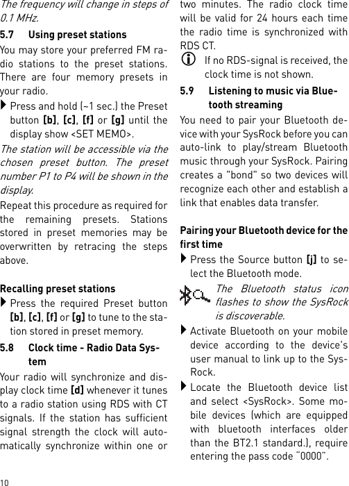        10The frequency will change in steps of0.1 MHz.5.7 Using preset stationsYou may store your preferred FM ra-dio stations to the preset stations.There are four memory presets inyour radio.Press and hold (~1 sec.) the Presetbutton [b], [c], [f] or [g] until thedisplay show &lt;SET MEMO&gt;.The station will be accessible via thechosen preset button. The presetnumber P1 to P4 will be shown in thedisplay.Repeat this procedure as required forthe remaining presets. Stationsstored in preset memories may beoverwritten by retracing the stepsabove.Recalling preset stationsPress the required Preset button[b], [c], [f] or [g] to tune to the sta-tion stored in preset memory.5.8 Clock time - Radio Data Sys-temYour radio will synchronize and dis-play clock time [d] whenever it tunesto a radio station using RDS with CTsignals. If the station has sufficientsignal strength the clock will auto-matically synchronize within one ortwo minutes. The radio clock timewill be valid for 24 hours each timethe radio time is synchronized withRDS CT.If no RDS-signal is received, theclock time is not shown.5.9 Listening to music via Blue-tooth streamingYou need to pair your Bluetooth de-vice with your SysRock before you canauto-link to play/stream Bluetoothmusic through your SysRock. Pairingcreates a &quot;bond&quot; so two devices willrecognize each other and establish alink that enables data transfer. Pairing your Bluetooth device for thefirst timePress the Source button [j] to se-lect the Bluetooth mode.The Bluetooth status iconflashes to show the SysRockis discoverable.Activate Bluetooth on your mobiledevice according to the device&apos;suser manual to link up to the Sys-Rock. Locate the Bluetooth device listand select &lt;SysRock&gt;. Some mo-bile devices (which are equippedwith bluetooth interfaces olderthan the BT2.1 standard.), requireentering the pass code “0000”.