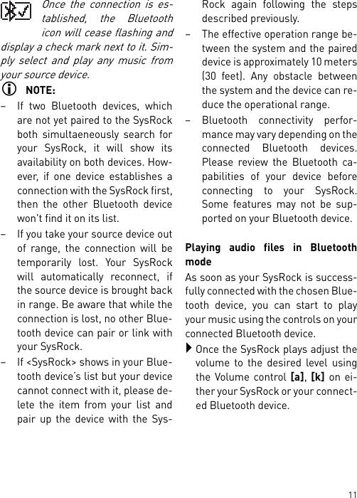 11Once the connection is es-tablished, the Bluetoothicon will cease flashing anddisplay a check mark next to it. Sim-ply select and play any music fromyour source device. NOTE:– If two Bluetooth devices, whichare not yet paired to the SysRockboth simultaeneously search foryour SysRock, it will show itsavailability on both devices. How-ever, if one device establishes aconnection with the SysRock first,then the other Bluetooth devicewon&apos;t find it on its list.– If you take your source device outof range, the connection will betemporarily lost. Your SysRockwill automatically reconnect, ifthe source device is brought backin range. Be aware that while theconnection is lost, no other Blue-tooth device can pair or link withyour SysRock.– If &lt;SysRock&gt; shows in your Blue-tooth device’s list but your devicecannot connect with it, please de-lete the item from your list andpair up the device with the Sys-Rock again following the stepsdescribed previously.– The effective operation range be-tween the system and the paireddevice is approximately 10 meters(30 feet). Any obstacle betweenthe system and the device can re-duce the operational range.– Bluetooth connectivity perfor-mance may vary depending on theconnected Bluetooth devices.Please review the Bluetooth ca-pabilities of your device beforeconnecting to your SysRock.Some features may not be sup-ported on your Bluetooth device.Playing audio files in BluetoothmodeAs soon as your SysRock is success-fully connected with the chosen Blue-tooth device, you can start to playyour music using the controls on yourconnected Bluetooth device.Once the SysRock plays adjust thevolume to the desired level usingthe Volume control [a], [k] on ei-ther your SysRock or your connect-ed Bluetooth device.
