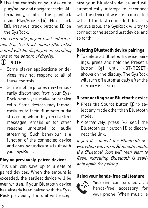        12Use the controls on your device toplay/pause and navigate tracks. Al-ternatively, control the playbackusing Play/Pause [b], Next track[h], Previous track buttons [i] onthe SysRock.The currently-played track informa-tion (i.e. the track name /the artistname) will be displayed as scrollingtext at the bottom of display.NOTE:– Some player applications or de-vices may not respond to all ofthese controls.– Some mobile phones may tempo-rarily disconnect from your Sys-Rock when you make or receivecalls. Some devices may tempo-rarily mute their Bluetooth audiostreaming when they receive textmessages, emails or for otherreasons unrelated to audiostreaming. Such behaviour is afunction of the connected deviceand does not indicate a fault withyour SysRock.Playing previously-paired devicesThis unit can save up to 8 sets ofpaired devices. When the amount isexceeded, the earliest device will beover written. If your Bluetooth devicehas already been paired with the Sys-Rock previously, the unit will recog-nize your Bluetooth device and willautomatically attempt to reconnectwith the device it was last connectedwith. If the last connected device isnot available, the SysRock will try toconnect to the second last device, andso forth.Deleting Bluetooth device pairingsTo delete all Bluetooth device pair-ings, press and hold the Preset 4button [g] until &lt;BT-RESET&gt;shows on the display. The SysRockwill turn off automatically after thememory is cleared.Disconnecting your Bluetooth devicePress the Source button [j] to se-lect any mode other than Bluetoothmode.Alternatively, press (~2 sec.) theBluetooth pair button [f] to discon-nect the link.If you disconnect the Bluetooth de-vice when you are in Bluetooth mode,the Bluetooth icon will then start toflash, indicating Bluetooth is avail-able again for pairing.Using your hands-free call featureYour unit can be used as ahands-free accessory foryour phone. When music is