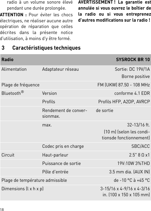        18radio à un volume sonore élevépendant une durée prolongée.ATTENTION : Pour éviter les chocsélectriques, ne réaliser aucune autreopération de réparation que cellesdécrites dans la présente noticed&apos;utilisation, à moins d&apos;y être formé.AVERTISSEMENT ! La garantie estannulée si vous ouvrez le boîtier dela radio ou si vous entreprenezd&apos;autres modifications sur la radio !3 Caractéristiques techniquesRadio  SYSROCK BR 10Alimentation Adaptateur réseau Sortie: DC 19V/1ABorne positivePlage de fréquence FM (UKW) 87.50 - 108 MHzBluetooth®Version conforme 4.1 EDRProfils Profils HFP, A2DP, AVRCPRendement de conver-sionmax.de sortiemax. 32-13/16 ft.(10 m) (selon les condi-tionsde fonctionnement)Codec pris en charge SBC/ACCCircuit Haut-parleur 2.5&quot; 8 Ω x1Puissance de sortie 19V:10W 3%THDPôle d&apos;entrée 3.5 mm dia. (AUX IN)Plage de température admissible de -10 °C à +45 °CDimensions (l x h x p) 3-15/16 x 4-9/16 x 4-3/16in. (100 x 150 x 105 mm)