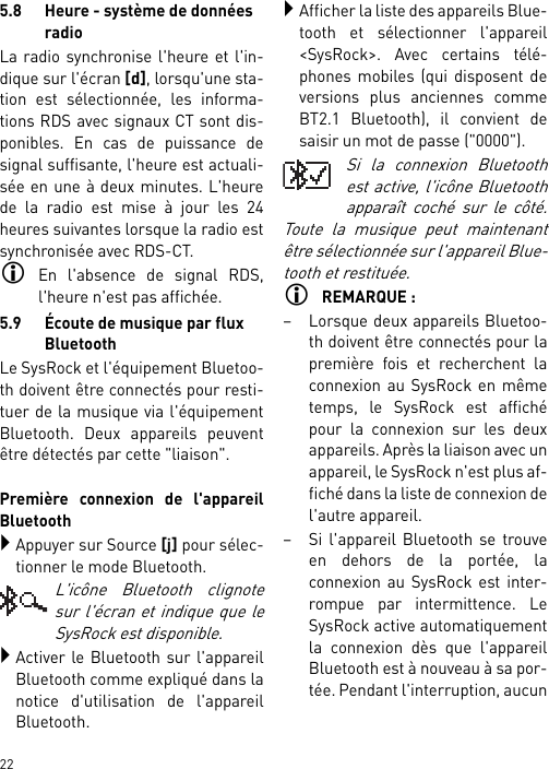        225.8 Heure - système de données radioLa radio synchronise l&apos;heure et l&apos;in-dique sur l&apos;écran [d], lorsqu&apos;une sta-tion est sélectionnée, les informa-tions RDS avec signaux CT sont dis-ponibles. En cas de puissance designal suffisante, l&apos;heure est actuali-sée en une à deux minutes. L&apos;heurede la radio est mise à jour les 24heures suivantes lorsque la radio estsynchronisée avec RDS-CT.En l&apos;absence de signal RDS,l&apos;heure n&apos;est pas affichée.5.9 Écoute de musique par flux BluetoothLe SysRock et l&apos;équipement Bluetoo-th doivent être connectés pour resti-tuer de la musique via l&apos;équipementBluetooth. Deux appareils peuventêtre détectés par cette &quot;liaison&quot;. Première connexion de l&apos;appareilBluetoothAppuyer sur Source [j] pour sélec-tionner le mode Bluetooth.L&apos;icône Bluetooth clignotesur l&apos;écran et indique que leSysRock est disponible.Activer le Bluetooth sur l&apos;appareilBluetooth comme expliqué dans lanotice d&apos;utilisation de l&apos;appareilBluetooth.Afficher la liste des appareils Blue-tooth et sélectionner l&apos;appareil&lt;SysRock&gt;. Avec certains télé-phones mobiles (qui disposent deversions plus anciennes commeBT2.1 Bluetooth), il convient desaisir un mot de passe (&quot;0000&quot;).Si la connexion Bluetoothest active, l&apos;icône Bluetoothapparaît coché sur le côté.Toute la musique peut maintenantêtre sélectionnée sur l&apos;appareil Blue-tooth et restituée. REMARQUE :– Lorsque deux appareils Bluetoo-th doivent être connectés pour lapremière fois et recherchent laconnexion au SysRock en mêmetemps, le SysRock est affichépour la connexion sur les deuxappareils. Après la liaison avec unappareil, le SysRock n&apos;est plus af-fiché dans la liste de connexion del&apos;autre appareil.– Si l&apos;appareil Bluetooth se trouveen dehors de la portée, laconnexion au SysRock est inter-rompue par intermittence. LeSysRock active automatiquementla connexion dès que l&apos;appareilBluetooth est à nouveau à sa por-tée. Pendant l&apos;interruption, aucun