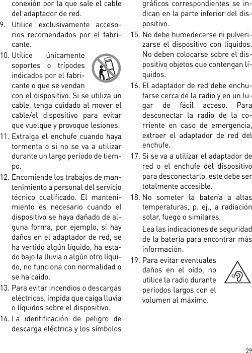 29conexión por la que sale el cabledel adaptador de red.9. Utilice exclusivamente acceso-rios recomendados por el fabri-cante.10. Utilice únicamentesoportes o trípodesindicados por el fabri-cante o que se vendancon el dispositivo. Si se utiliza uncable, tenga cuidado al mover elcable/el dispositivo para evitarque vuelque y provoque lesiones.11. Extraiga el enchufe cuando hayatormenta o si no se va a utilizardurante un largo período de tiem-po.12. Encomiende los trabajos de man-tenimiento a personal del serviciotécnico cualificado. El manteni-miento es necesario cuando eldispositivo se haya dañado de al-guna forma, por ejemplo, si haydaños en el adaptador de red, seha vertido algún líquido, ha esta-do bajo la lluvia o algún otro líqui-do, no funciona con normalidad ose ha caído.13. Para evitar incendios o descargaseléctricas, impida que caiga lluviao líquidos sobre el dispositivo.14. La identificación de peligro dedescarga eléctrica y los símbolosgráficos correspondientes se in-dican en la parte inferior del dis-positivo.15. No debe humedecerse ni pulveri-zarse el dispositivo con líquidos.No deben colocarse sobre el dis-positivo objetos que contengan lí-quidos.16. El adaptador de red debe enchu-farse cerca de la radio y en un lu-gar de fácil acceso. Paradesconectar la radio de la co-rriente en caso de emergencia,extraer el adaptador de red delenchufe.17. Si se va a utilizar el adaptador dered o el enchufe del dispositivopara desconectarlo, este debe sertotalmente accesible.18. No someter la batería a altastemperaturas, p. ej., a radiaciónsolar, fuego o similares.Lea las indicaciones de seguridadde la batería para encontrar másinformación.19. Para evitar eventualesdaños en el oído, noutilice la radio duranteperíodos largos con elvolumen al máximo.