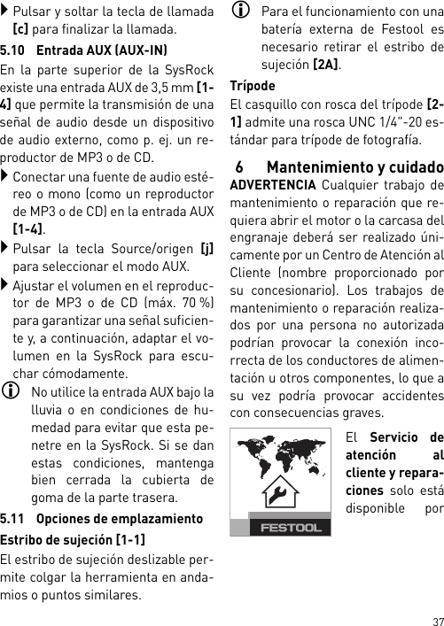 37Pulsar y soltar la tecla de llamada[c] para finalizar la llamada.5.10 Entrada AUX (AUX-IN)En la parte superior de la SysRockexiste una entrada AUX de 3,5 mm [1-4] que permite la transmisión de unaseñal de audio desde un dispositivode audio externo, como p. ej. un re-productor de MP3 o de CD.Conectar una fuente de audio esté-reo o mono (como un reproductorde MP3 o de CD) en la entrada AUX[1-4].Pulsar la tecla Source/origen [j]para seleccionar el modo AUX.Ajustar el volumen en el reproduc-tor de MP3 o de CD (máx. 70 %)para garantizar una señal suficien-te y, a continuación, adaptar el vo-lumen en la SysRock para escu-char cómodamente.No utilice la entrada AUX bajo lalluvia o en condiciones de hu-medad para evitar que esta pe-netre en la SysRock. Si se danestas condiciones, mantengabien cerrada la cubierta degoma de la parte trasera.5.11 Opciones de emplazamientoEstribo de sujeción [1-1]El estribo de sujeción deslizable per-mite colgar la herramienta en anda-mios o puntos similares.Para el funcionamiento con unabatería externa de Festool esnecesario retirar el estribo desujeción [2A].TrípodeEl casquillo con rosca del trípode [2-1] admite una rosca UNC 1/4&quot;-20 es-tándar para trípode de fotografía.6 Mantenimiento y cuidadoADVERTENCIA Cualquier trabajo demantenimiento o reparación que re-quiera abrir el motor o la carcasa delengranaje deberá ser realizado úni-camente por un Centro de Atención alCliente (nombre proporcionado porsu concesionario). Los trabajos demantenimiento o reparación realiza-dos por una persona no autorizadapodrían provocar la conexión inco-rrecta de los conductores de alimen-tación u otros componentes, lo que asu vez podría provocar accidentescon consecuencias graves.El Servicio deatención alcliente y repara-ciones solo estádisponible por