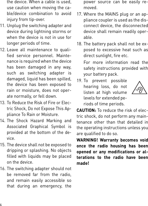        6the device. When a cable is used,use caution when moving the ca-ble/device combination to avoidinjury from tip-over.11. Unplug the switching adapter anddevice during lightning storms orwhen the device is not in use forlonger periods of time.12. Leave all maintenance to quali-fied service personnel. Mainte-nance is required when the devicehas been damaged in any way,such as switching adapter isdamaged, liquid has been spilled,the device has been exposed torain or moisture, does not oper-ate normally, or fell down.13. To Reduce the Risk of Fire or Elec-tric Shock, Do not Expose This Ap-pliance To Rain or Moisture.14. The Shock Hazard Marking andAssociated Graphical Symbol isprovided at the bottom of the de-vice.15. The device shall not be exposed todripping or splashing. No objectsfilled with liquids may be placedon the device.16. The switching adapter should notbe removed far from the radio,and remain easily accessible sothat during an emergency, thepower source can be easily re-moved.17. Where the MAINS plug or an ap-pliance coupler is used as the dis-connect device, the disconnecteddevice shall remain readily oper-able.18. The battery pack shall not be ex-posed to excessive heat such asdirect sunlight, fire etc.For more information read thesafety instructions provided withyour battery pack.19. To prevent possiblehearing loss, do notlisten at high volumelevels for extended pe-riods of time periods.CAUTION: To reduce the risk of elec-tric shock, do not perform any main-tenance other than that detailed inthe operating instructions unless youare qualified to do so.WARNING! Warranty becomes voidonce the radio housing has beenopened or any modifications or al-terations to the radio have beenmade!