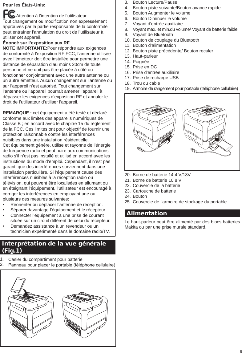 9Pour les États-Unis:           Attention à l’intention de l’utilisateurTout changement ou modication non expressémentapprouvés par la partie responsable de la conformité  peut entraîner l’annulation du droit de l’utilisateur àutiliser cet appareil.Énoncé sur l’exposition aux RFNOTE IMPORTANTE:Pour répondre aux exigencesde conformité à l’exposition RF FCC, l’antenne utilisée avec l’émetteur doit être installée pour permettre une distance de séparation d’au moins 20cm de toute personne et ne doit pas être placée à côté ou fonctionner conjointement avec une autre antenne ouun autre émetteur. Aucun changement sur l’antenne ou sur l’appareil n’est autorisé. Tout changement surl’antenne ou l’appareil pourrait amener l’appareil à dépasser les exigences d’exposition RF et annuler le droit de l’utilisateur d’utiliser l’appareil. REMARQUE : cet équipement a été testé et déclaré conforme aux limites des appareils numériques de Classe B ; en accord avec le chapitre 15 du règlement de la FCC. Ces limites ont pour objectif de fournir une protection raisonnable contre les interférencesnuisibles dans une installation résidentielle.Cet équipement génère, utilise et rayonne de l’énergie de fréquence radio et peut nuire aux communications radio s’il n’est pas installé et utilisé en accord avec les instructions du mode d’emploi. Cependant, il n’est pas garanti que des interférences surviennent dans une installation particulière. Si l’équipement cause des interférences nuisibles à la réception radio ou télévision, qui peuvent être localisées en allumant ou en éteignant l’équipement, l’utilisateur est encouragé à corriger les interférences en employant une ou plusieurs des mesures suivantes:••••Réorienter ou déplacer l’antenne de réception.Séparer davantage l’équipement et le récepteur.Connecter l’équipement à une prise de courant située sur un circuit différent de celui du récepteur.Demandez assistance à un revendeur ou un technicien expérimenté dans le domaine radio/TV. Interprétation de la vue générale  (Fig.1) 1.2.3.4.5.6.7.8.9.10.11.12.13.14.15.16.17.18.19.20.21.22.23.24.25. AlimentationLe haut-parleur peut être alimenté par des blocs batteries Makita ou par une prise murale standard.Casier du compartiment pour batteriePanneau pour placer le portable (téléphone cellulaire)Bouton Lecture/PauseBouton piste suivante/Bouton avance rapideBouton Augmenter le volumeBouton Diminuer le volumeVoyant d&apos;entrée auxiliaireVoyant max. et min.du volume/ Voyant de batterie faibleVoyant de BluetoothBouton de couplage du BluetoothBouton d’alimentationBouton piste précédente/ Bouton reculerHaut-parleurPoignéePrise en DCPrise d&apos;entrée auxiliairePrise de recharge USBTrou du cableArmoire de rangement pour portable (téléphone cellulaire)  Borne de batterie 14.4 V/18VBorne de batterie 10.8 VCouvercle de la batterieCartouche de batterieBoutonCouvercle de l&apos;armoire de stockage du portable