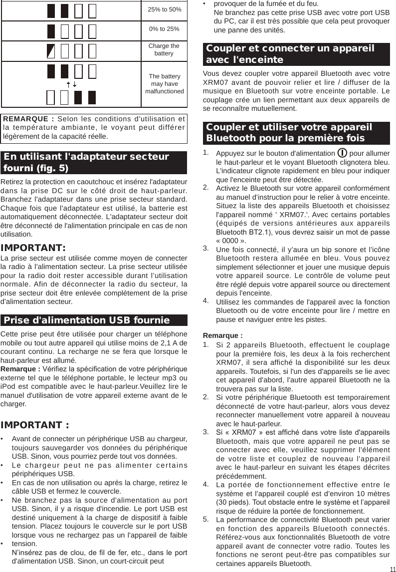 11•  Coupler et connecter un appareil avec l&apos;enceinteVous devez coupler votre appareil Bluetooth avec votre XRM07 avant de pouvoir relier et lire / diffuser de la musique en Bluetooth sur votre enceinte portable. Le couplage crée un lien permettant aux deux appareils de se reconnaître mutuellement. Coupler et utiliser votre appareil Bluetooth pour la première fois1.2.3.4.Remarque :1.2.3.4.5.Si 2 appareils Bluetooth, effectuent le couplage pour la première fois, les deux à la fois recherchent XRM07, il sera affiché la disponibilité sur les deux appareils. Toutefois, si l&apos;un des d&apos;appareils se lie avec cet appareil d&apos;abord, l&apos;autre appareil Bluetooth ne la trouvera pas sur la liste.Si votre périphérique Bluetooth est temporairement déconnecté de votre haut-parleur, alors vous devez reconnecter manuellement votre appareil à nouveau avec le haut-parleur.Si « XRM07 » est afché dans votre liste  d&apos;appareils Bluetooth, mais que votre appareil ne peut pas se connecter avec elle, veuillez supprimer l&apos;élément de votre liste et couplez de nouveau l&apos;appareil avec le haut-parleur en suivant les étapes décrites précédemment.La portée de fonctionnement effective entre le système et l’appareil couplé est d’environ 10 mètres (30 pieds). Tout obstacle entre le système et l’appareil risque de réduire la portée de fonctionnement.La performance de connectivité Bluetooth peut varier en fonction des appareils Bluetooth connectés. Référez-vous aux fonctionnalités Bluetooth de votre appareil avant de connecter votre radio. Toutes les fonctions ne seront peut-être pas compatibles sur certaines appareils Bluetooth.Appuyez sur le bouton d&apos;alimentation       pour allumer le haut-parleur et le voyant Bluetooth clignotera bleu. L&apos;indicateur clignote rapidement en bleu pour indiquer que l&apos;enceinte peut être détectée.Activez le Bluetooth sur votre appareil conformément au manuel d’instruction pour le relier à votre enceinte. Situez la liste des appareils Bluetooth et choisissez l&apos;appareil nommé &apos; XRM07.&apos;. Avec certains portables (équipés de versions antérieures aux appareils Bluetooth BT2.1), vous devrez saisir un mot de passe « 0000 ».Une fois connecté, il y’aura un bip sonore et l’icône Bluetooth restera allumée en bleu. Vous pouvez simplement sélectionner et jouer une musique depuis votre appareil source. Le contrôle de volume peut être réglé depuis votre appareil source ou directement depuis l&apos;enceinte.Utilisez les commandes de l&apos;appareil avec la fonction Bluetooth ou de votre enceinte pour lire / mettre en pause et naviguer entre les pistes.   En utilisant l&apos;adaptateur secteur fourni (g. 5)Retirez la protection en caoutchouc et insérez l&apos;adaptateur dans la prise DC sur le côté droit de haut-parleur. Branchez l&apos;adaptateur dans une prise secteur standard. Chaque fois que l&apos;adaptateur est utilisé, la batterie est automatiquement déconnectée. L&apos;adaptateur secteur doit être déconnecté de l&apos;alimentation principale en cas de non utilisation.IMPORTANT:La prise secteur est utilisée comme moyen de connecter la radio à l’alimentation secteur. La prise secteur utilisée pour la radio doit rester accessible durant l’utilisation normale. Afin de déconnecter la radio du secteur, la prise secteur doit être enlevée complètement de la prise d’alimentation secteur. Prise d&apos;alimentation USB fournieCette prise peut être utilisée pour charger un téléphone mobile ou tout autre appareil qui utilise moins de 2,1 A de courant continu. La recharge ne se fera que lorsque le haut-parleur est allumé.Remarque : Vériez la spécication de votre périphérique externe tel que le téléphone portable, le lecteur mp3 ou iPod est compatible avec le haut-parleur.Veuillez lire le manuel d&apos;utilisation de votre appareil externe avant de le charger.IMPORTANT :• • • • • REMARQUE : Selon les conditions d&apos;utilisation et la température ambiante, le voyant peut différer légèrement de la capacité réelle.Avant de connecter un périphérique USB au chargeur, toujours sauvegarder vos données du périphérique USB. Sinon, vous pourriez perde tout vos données.Le chargeur peut ne pas alimenter certains périphériques USB.En cas de non utilisation ou après la charge, retirez le câble USB et fermez le couvercle.Ne branchez pas la source d&apos;alimentation au port USB. Sinon, il y a risque d&apos;incendie. Le port USB est destiné uniquement à la charge de dispositif à faible tension. Placez toujours le couvercle sur le port USB lorsque vous ne rechargez pas un l&apos;appareil de faible tension.N’insérez pas de  clou,  de l de fer, etc., dans le port d&apos;alimentation USB. Sinon, un court-circuit peut 25% to 50%0% to 25%Charge thebatteryThe batterymay havemalfunctionedprovoquer de la fumée et du feu.Ne branchez pas cette prise USB avec votre port USB du PC, car il est très possible que cela peut provoquer une panne des unités.
