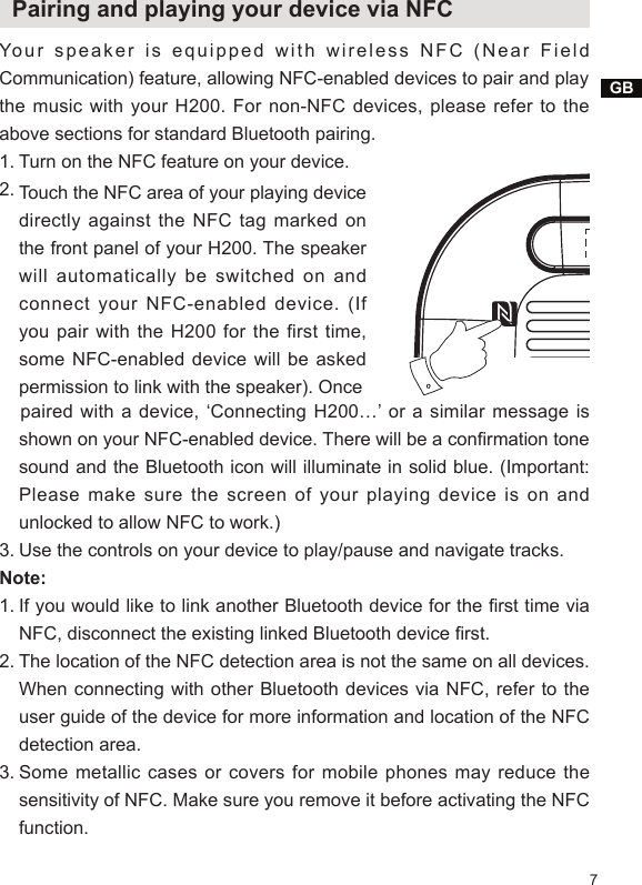 GB7  Pairing and playing your device via NFC Your speaker is equipped with wireless NFC (Near Field Communication) feature, allowing NFC-enabled devices to pair and playthe music  with your  H200.  For  non-NFC  devices, please  refer to  the above sections for standard Bluetooth pairing.1. Turn on the NFC feature on your device.2.    paired with  a  device, ‘Connecting  H200…’  or  a similar  message is shown on your NFC-enabled device. There will be a conrmation tone sound and the Bluetooth icon will illuminate in solid blue. (Important: Please make sure the screen of your playing device is on and unlocked to allow NFC to work.)3. Use the controls on your device to play/pause and navigate tracks.Note:1. If you would like to link another Bluetooth device for the rst time via NFC, disconnect the existing linked Bluetooth device rst.2. The location of the NFC detection area is not the same on all devices. When connecting with other Bluetooth devices via NFC, refer to the user guide of the device for more information and location of the NFC detection area.3. Some metallic cases or covers for mobile phones may reduce the sensitivity of NFC. Make sure you remove it before activating the NFC function.Touch the NFC area of your playing device directly against the NFC tag marked on the front panel of your H200. The speaker will automatically be switched on and connect your NFC-enabled device. (If you pair  with the  H200  for  the  first time, some NFC-enabled device will be asked permission to link with the speaker). Once
