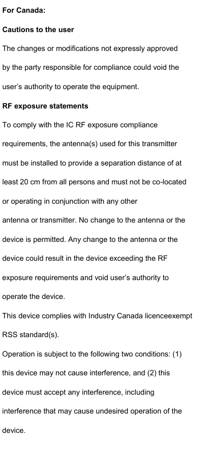  For Canada: Cautions to the user The changes or modifications not expressly approved by the party responsible for compliance could void the user’s authority to operate the equipment. RF exposure statements To comply with the IC RF exposure compliance requirements, the antenna(s) used for this transmitter must be installed to provide a separation distance of at least 20 cm from all persons and must not be co-located or operating in conjunction with any other antenna or transmitter. No change to the antenna or the device is permitted. Any change to the antenna or the device could result in the device exceeding the RF exposure requirements and void user’s authority to operate the device. This device complies with Industry Canada licenceexempt RSS standard(s). Operation is subject to the following two conditions: (1) this device may not cause interference, and (2) this device must accept any interference, including interference that may cause undesired operation of the device. 