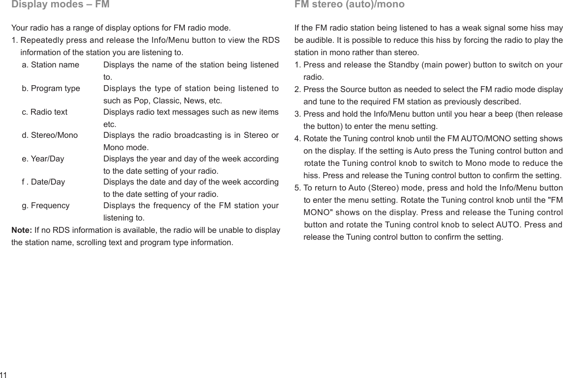 11FM stereo (auto)/monoIf the FM radio station being listened to has a weak signal some hiss may be audible. It is possible to reduce this hiss by forcing the radio to play the station in mono rather than stereo.1. Press and release the Standby (main power) button to switch on your      radio.2. Press the Source button as needed to select the FM radio mode display    and tune to the required FM station as previously described.3. Press and hold the Info/Menu button until you hear a beep (then release     the button) to enter the menu setting.4. Rotate the Tuning control knob until the FM AUTO/MONO setting shows     on the display. If the setting is Auto press the Tuning control button and     rotate the Tuning control knob to switch to Mono mode to reduce the     hiss. Press and release the Tuning control button to conrm the setting.5. To return to Auto (Stereo) mode, press and hold the Info/Menu button     to enter the menu setting. Rotate the Tuning control knob until the &quot;FM     MONO&quot; shows on the display. Press and release the Tuning control     button and rotate the Tuning control knob to select AUTO. Press and     release the Tuning control button to conrm the setting.Display modes – FMYour radio has a range of display options for FM radio mode.1. Repeatedly press and release the Info/Menu button to view the RDS    information of the station you are listening to.    a. Station name Displays the name of the station being listened to.    b. Program type Displays the type of station being listened to such as Pop, Classic, News, etc.    c. Radio text Displays radio text messages such as new items etc.    d. Stereo/Mono Displays the radio broadcasting is in Stereo or Mono mode.    e. Year/Day Displays the year and day of the week according to the date setting of your radio.    f . Date/Day Displays the date and day of the week according to the date setting of your radio.    g. Frequency Displays the frequency of the FM station your listening to.Note: If no RDS information is available, the radio will be unable to display the station name, scrolling text and program type information.