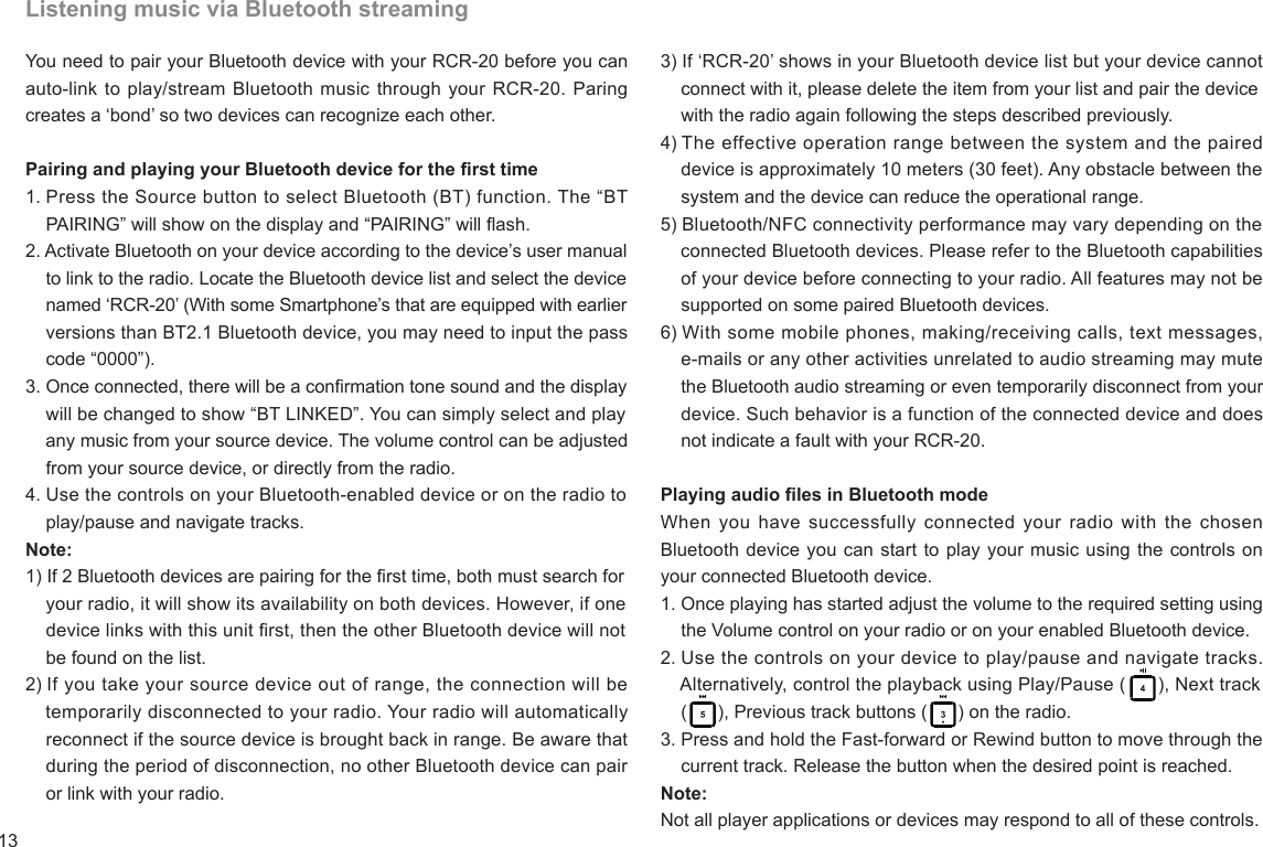 13Listening music via Bluetooth streamingYou need to pair your Bluetooth device with your RCR-20 before you can auto-link to play/stream Bluetooth music through your RCR-20.  Paring creates a ‘bond’ so two devices can recognize each other.Pairing and playing your Bluetooth device for the rst time1. Press the Source button to select Bluetooth (BT) function. The “BT    PAIRING” will show on the display and “PAIRING” will ash.2. Activate Bluetooth on your device according to the device’s user manual     to link to the radio. Locate the Bluetooth device list and select the device     named ‘RCR-20’ (With some Smartphone’s that are equipped with earlier     versions than BT2.1 Bluetooth device, you may need to input the pass     code “0000”).3. Once connected, there will be a conrmation tone sound and the display     will be changed to show “BT LINKED”. You can simply select and play     any music from your source device. The volume control can be adjusted     from your source device, or directly from the radio.4. Use the controls on your Bluetooth-enabled device or on the radio to    play/pause and navigate tracks.Note:1) If 2 Bluetooth devices are pairing for the rst time, both must search for     your radio, it will show its availability on both devices. However, if one     device links with this unit rst, then the other Bluetooth device will not     be found on the list.2) If you take your source device out of range, the connection will be    temporarily disconnected to your radio. Your radio will automatically    reconnect if the source device is brought back in range. Be aware that     during the period of disconnection, no other Bluetooth device can pair     or link with your radio.3) If ‘RCR-20’ shows in your Bluetooth device list but your device cannot    connect with it, please delete the item from your list and pair the device     with the radio again following the steps described previously.4) The effective operation range between the system and the paired    device is approximately 10 meters (30 feet). Any obstacle between the     system and the device can reduce the operational range.5) Bluetooth/NFC connectivity performance may vary depending on the     connected Bluetooth devices. Please refer to the Bluetooth capabilities     of your device before connecting to your radio. All features may not be     supported on some paired Bluetooth devices.6) With some mobile phones, making/receiving calls, text messages,    e-mails or any other activities unrelated to audio streaming may mute     the Bluetooth audio streaming or even temporarily disconnect from your     device. Such behavior is a function of the connected device and does     not indicate a fault with your RCR-20.Playing audio les in Bluetooth modeWhen you have  successfully  connected your radio with  the chosen Bluetooth device you can start to play your music using the controls on your connected Bluetooth device.1. Once playing has started adjust the volume to the required setting using     the Volume control on your radio or on your enabled Bluetooth device.2. Use the controls on your device to play/pause and navigate tracks.    Alternatively, control the playback using Play/Pause (      ), Next track     (      ), Previous track buttons (      ) on the radio.3. Press and hold the Fast-forward or Rewind button to move through the     current track. Release the button when the desired point is reached.Note:Not all player applications or devices may respond to all of these controls.