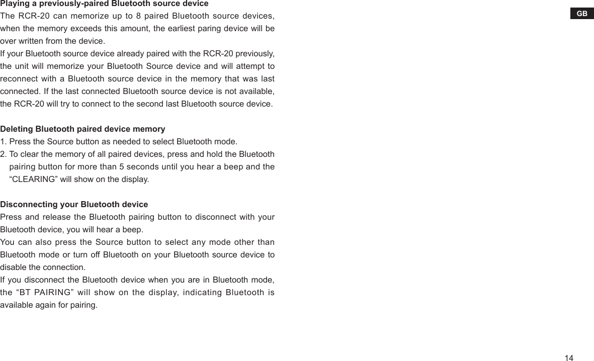 14GBPlaying a previously-paired Bluetooth source deviceThe RCR-20  can memorize  up to  8 paired  Bluetooth source  devices, when the memory exceeds this amount, the earliest paring device will be over written from the device.If your Bluetooth source device already paired with the RCR-20 previously, the unit will memorize your Bluetooth Source device and will attempt to reconnect with a Bluetooth source device in the  memory that was last connected. If the last connected Bluetooth source device is not available, the RCR-20 will try to connect to the second last Bluetooth source device.Deleting Bluetooth paired device memory1. Press the Source button as needed to select Bluetooth mode.2. To clear the memory of all paired devices, press and hold the Bluetooth     pairing button for more than 5 seconds until you hear a beep and the     “CLEARING” will show on the display.Disconnecting your Bluetooth devicePress and release the Bluetooth pairing button to disconnect with your Bluetooth device, you will hear a beep.You  can also  press the  Source button  to select  any mode  other than Bluetooth mode or turn off Bluetooth on your Bluetooth source device to disable the connection.If you disconnect the Bluetooth device when you are in Bluetooth mode, the “BT PAIRING” will show  on  the  display,  indicating  Bluetooth is available again for pairing.