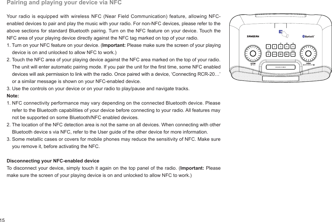 15Pairing and playing your device via NFCYour radio is equipped with wireless NFC (Near Field Communication) feature, allowing NFC-enabled devices to pair and play the music with your radio. For non-NFC devices, please refer to the above sections for standard Bluetooth pairing. Turn on the NFC feature on your device. Touch the NFC area of your playing device directly against the NFC tag marked on top of your radio.1. Turn on your NFC feature on your device. (Important: Please make sure the screen of your playing     device is on and unlocked to allow NFC to work.)2. Touch the NFC area of your playing device against the NFC area marked on the top of your radio.    The unit will enter automatic pairing mode. If you pair the unit for the rst time, some NFC enabled     devices will ask permission to link with the radio. Once paired with a device, ‘Connecting RCR-20…’     or a similar message is shown on your NFC-enabled device.3. Use the controls on your device or on your radio to play/pause and navigate tracks.Note:1. NFC connectivity performance may vary depending on the connected Bluetooth device. Please     refer to the Bluetooth capabilities of your device before connecting to your radio. All features may     not be supported on some Bluetooth/NFC enabled devices.2. The location of the NFC detection area is not the same on all devices. When connecting with other     Bluetooth device s via NFC, refer to the User guide of the other device for more information.3. Some metallic cases or covers for mobile phones may reduce the sensitivity of NFC. Make sure      you remove it, before activating the NFC.Disconnecting your NFC-enabled deviceTo disconnect your device, simply touch it again on the top panel of the radio. (Important:  Please       make sure the screen of your playing device is on and unlocked to allow NFC to work.)