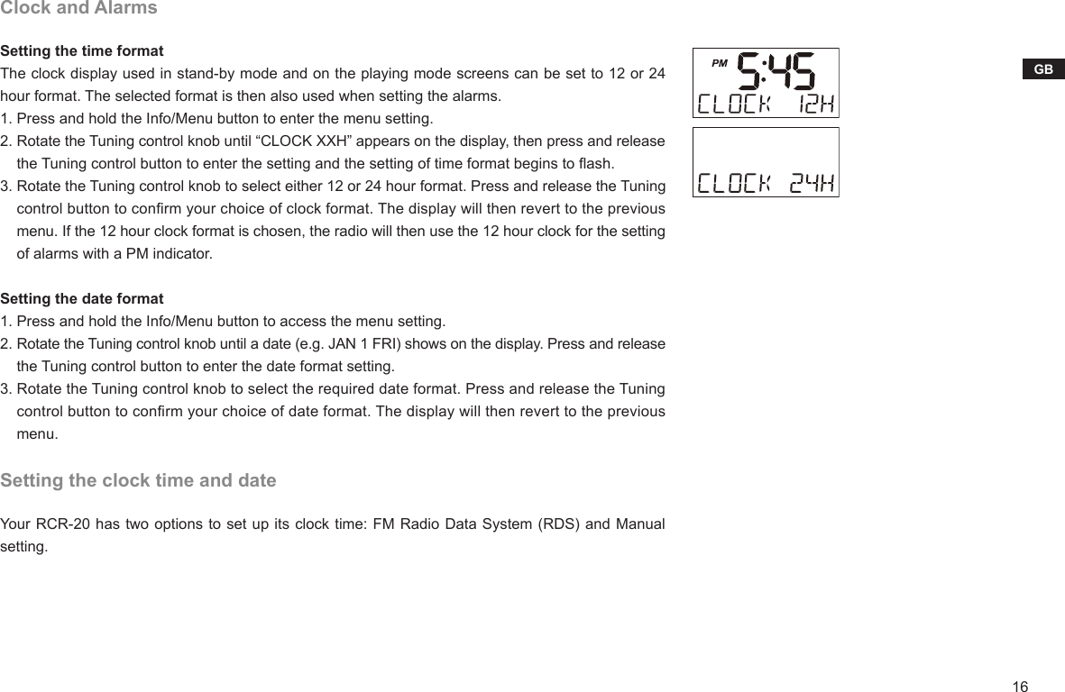 16GBClock and AlarmsSetting the time formatThe clock display used in stand-by mode and on the playing mode screens can be set to 12 or 24 hour format. The selected format is then also used when setting the alarms.1. Press and hold the Info/Menu button to enter the menu setting.2. Rotate the Tuning control knob until “CLOCK XXH” appears on the display, then press and release     the Tuning control button to enter the setting and the setting of time format begins to ash.3. Rotate the Tuning control knob to select either 12 or 24 hour format. Press and release the Tuning     control button to conrm your choice of clock format. The display will then revert to the previous     menu. If the 12 hour clock format is chosen, the radio will then use the 12 hour clock for the setting     of alarms with a PM indicator.Setting the date format1. Press and hold the Info/Menu button to access the menu setting.2. Rotate the Tuning control knob until a date (e.g. JAN 1 FRI) shows on the display. Press and release     the Tuning control button to enter the date format setting.3. Rotate the Tuning control knob to select the required date format. Press and release the Tuning     control button to conrm your choice of date format. The display will then revert to the previous     menu.Setting the clock time and dateYour RCR-20 has two options to set up its clock time: FM Radio Data System (RDS) and Manual setting.