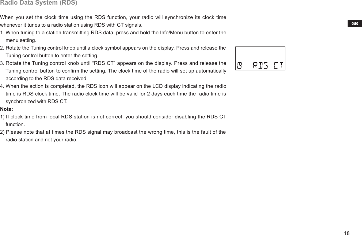 18GBRadio Data System (RDS)When you set the clock time using the RDS function, your radio will synchronize its clock time whenever it tunes to a radio station using RDS with CT signals.1. When tuning to a station transmitting RDS data, press and hold the Info/Menu button to enter the     menu setting.2. Rotate the Tuning control knob until a clock symbol appears on the display. Press and release the     Tuning control button to enter the setting.3. Rotate the Tuning control knob until “RDS CT” appears on the display. Press and release the     Tuning control button to conrm the setting. The clock time of the radio will set up automatically     according to the RDS data received.4. When the action is completed, the RDS icon will appear on the LCD display indicating the radio     time is RDS clock time. The radio clock time will be valid for 2 days each time the radio time is     synchronized with RDS CT.Note:1) If clock time from local RDS station is not correct, you should consider disabling the RDS CT    function.2) Please note that at times the RDS signal may broadcast the wrong time, this is the fault of the     radio station and not your radio.
