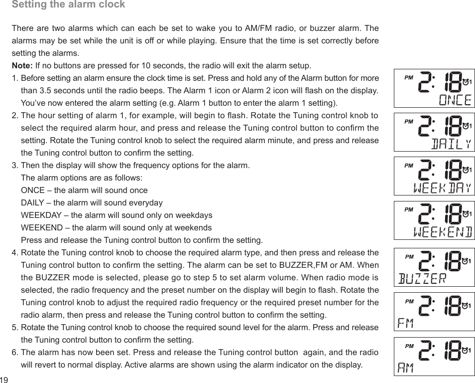 19Setting the alarm clockThere are two alarms which can each be set to wake you to AM/FM radio, or buzzer alarm. The alarms may be set while the unit is off or while playing. Ensure that the time is set correctly before setting the alarms.Note: If no buttons are pressed for 10 seconds, the radio will exit the alarm setup.1. Before setting an alarm ensure the clock time is set. Press and hold any of the Alarm button for more     than 3.5 seconds until the radio beeps. The Alarm 1 icon or Alarm 2 icon will ash on the display.     You’ve now entered the alarm setting (e.g. Alarm 1 button to enter the alarm 1 setting).2. The hour setting of alarm 1, for example, will begin to ash. Rotate the Tuning control knob to     select the required alarm hour, and press and release the Tuning control button to conrm the     setting. Rotate the Tuning control knob to select the required alarm minute, and press and release     the Tuning control button to conrm the setting.3. Then the display will show the frequency options for the alarm.    The alarm options are as follows:    ONCE – the alarm will sound once    DAILY – the alarm will sound everyday    WEEKDAY – the alarm will sound only on weekdays    WEEKEND – the alarm will sound only at weekends    Press and release the Tuning control button to conrm the setting.4. Rotate the Tuning control knob to choose the required alarm type, and then press and release the     Tuning control button to conrm the setting. The alarm can be set to BUZZER,FM or AM. When     the BUZZER mode is selected, please go to step 5 to set alarm volume. When radio mode is     selected, the radio frequency and the preset number on the display will begin to ash. Rotate the     Tuning control knob to adjust the required radio frequency or the required preset number for the     radio alarm, then press and release the Tuning control button to conrm the setting.5. Rotate the Tuning control knob to choose the required sound level for the alarm. Press and release     the Tuning control button to conrm the setting.6. The alarm has now been set. Press and release the Tuning control button  again, and the radio     will revert to normal display. Active alarms are shown using the alarm indicator on the display.