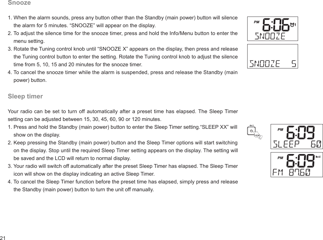 21Snooze1. When the alarm sounds, press any button other than the Standby (main power) button will silence     the alarm for 5 minutes. “SNOOZE” will appear on the display.2. To adjust the silence time for the snooze timer, press and hold the Info/Menu button to enter the     menu setting.3. Rotate the Tuning control knob until “SNOOZE X” appears on the display, then press and release     the Tuning control button to enter the setting. Rotate the Tuning control knob to adjust the silence     time from 5, 10, 15 and 20 minutes for the snooze timer.4. To cancel the snooze timer while the alarm is suspended, press and release the Standby (main     power) button.Sleep timerYour radio can be set to turn off automatically after a preset time has elapsed. The Sleep Timer setting can be adjusted between 15, 30, 45, 60, 90 or 120 minutes.1. Press and hold the Standby (main power) button to enter the Sleep Timer setting.“SLEEP XX” will     show on the display.2. Keep pressing the Standby (main power) button and the Sleep Timer options will start switching     on the display. Stop until the required Sleep Timer setting appears on the display. The setting will     be saved and the LCD will return to normal display.3. Your radio will switch off automatically after the preset Sleep Timer has elapsed. The Sleep Timer     icon will show on the display indicating an active Sleep Timer.4. To cancel the Sleep Timer function before the preset time has elapsed, simply press and release     the Standby (main power) button to turn the unit off manually.1-2,4