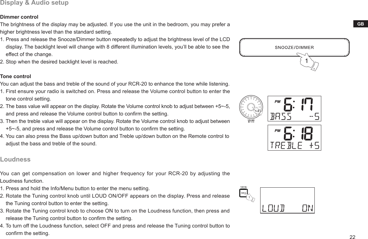 22GBDisplay &amp; Audio setupDimmer controlThe brightness of the display may be adjusted. If you use the unit in the bedroom, you may prefer a higher brightness level than the standard setting.1. Press and release the Snooze/Dimmer button repeatedly to adjust the brightness level of the LCD     display. The backlight level will change with 8 different illumination levels, you’ll be able to see the     effect of the change.2. Stop when the desired backlight level is reached. Tone controlYou can adjust the bass and treble of the sound of your RCR-20 to enhance the tone while listening.1. First ensure your radio is switched on. Press and release the Volume control button to enter the     tone control setting.2. The bass value will appear on the display. Rotate the Volume control knob to adjust between +5~-5,     and press and release the Volume control button to conrm the setting. 3. Then the treble value will appear on the display. Rotate the Volume control knob to adjust between     +5~-5, and press and release the Volume control button to conrm the setting.4. You can also press the Bass up/down button and Treble up/down button on the Remote control to     adjust the bass and treble of the sound.LoudnessYou  can get compensation on lower  and higher frequency for your  RCR-20 by adjusting  the Loudness function.1. Press and hold the Info/Menu button to enter the menu setting.2. Rotate the Tuning control knob until LOUD ON/OFF appears on the display. Press and release     the Tuning control button to enter the setting.3. Rotate the Tuning control knob to choose ON to turn on the Loudness function, then press and     release the Tuning control button to conrm the setting.4. To turn off the Loudness function, select OFF and press and release the Tuning control button to     conrm the setting.1-3