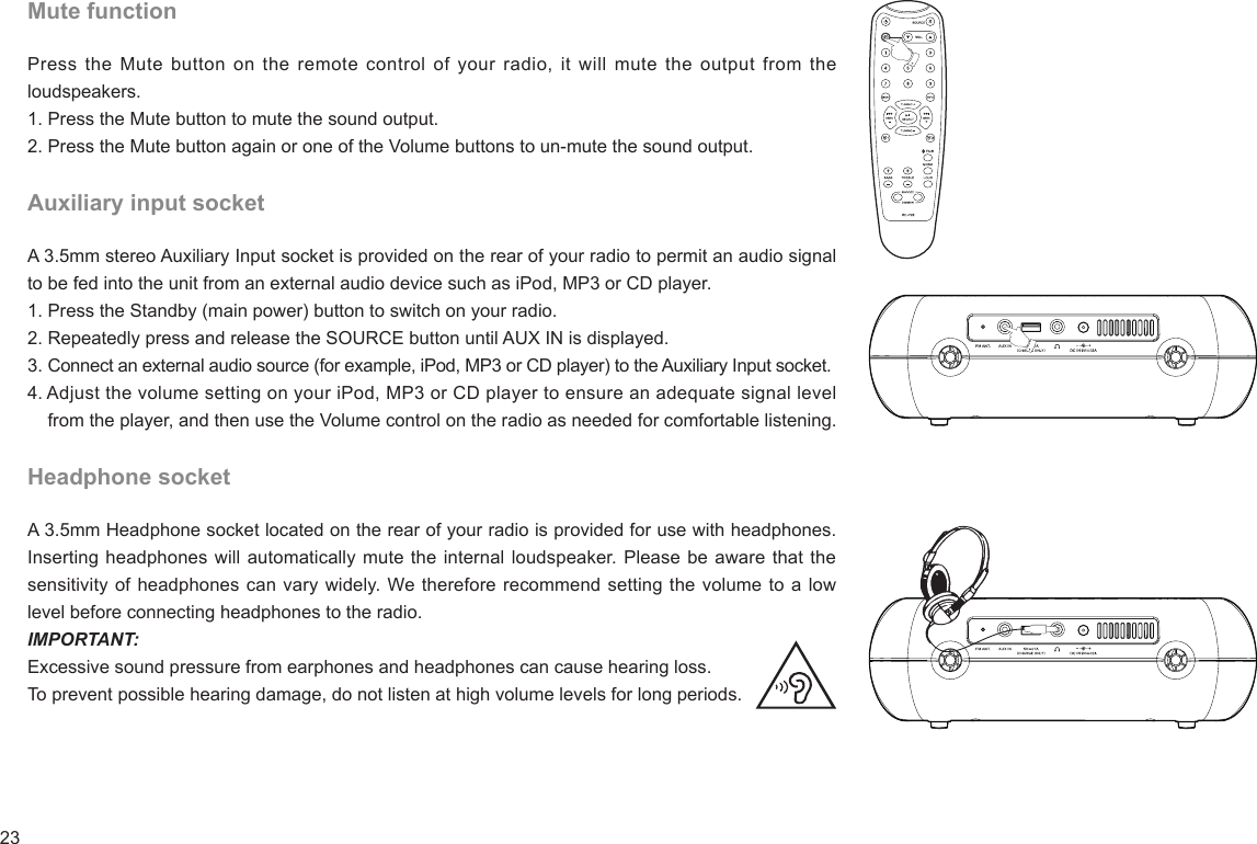 23Mute functionPress the Mute  button  on the remote  control of your  radio,  it will mute  the output from the loudspeakers.1. Press the Mute button to mute the sound output. 2. Press the Mute button again or one of the Volume buttons to un-mute the sound output.Auxiliary input socketA 3.5mm stereo Auxiliary Input socket is provided on the rear of your radio to permit an audio signal to be fed into the unit from an external audio device such as iPod, MP3 or CD player.1. Press the Standby (main power) button to switch on your radio.2. Repeatedly press and release the SOURCE button until AUX IN is displayed.3. Connect an external audio source (for example, iPod, MP3 or CD player) to the Auxiliary Input socket.4. Adjust the volume setting on your iPod, MP3 or CD player to ensure an adequate signal level     from the player, and then use the Volume control on the radio as needed for comfortable listening.Headphone socketA 3.5mm Headphone socket located on the rear of your radio is provided for use with headphones. Inserting headphones will automatically mute the internal loudspeaker. Please be aware that the sensitivity of headphones can vary widely. We therefore recommend setting the volume to a low level before connecting headphones to the radio.IMPORTANT:Excessive sound pressure from earphones and headphones can cause hearing loss. To prevent possible hearing damage, do not listen at high volume levels for long periods.