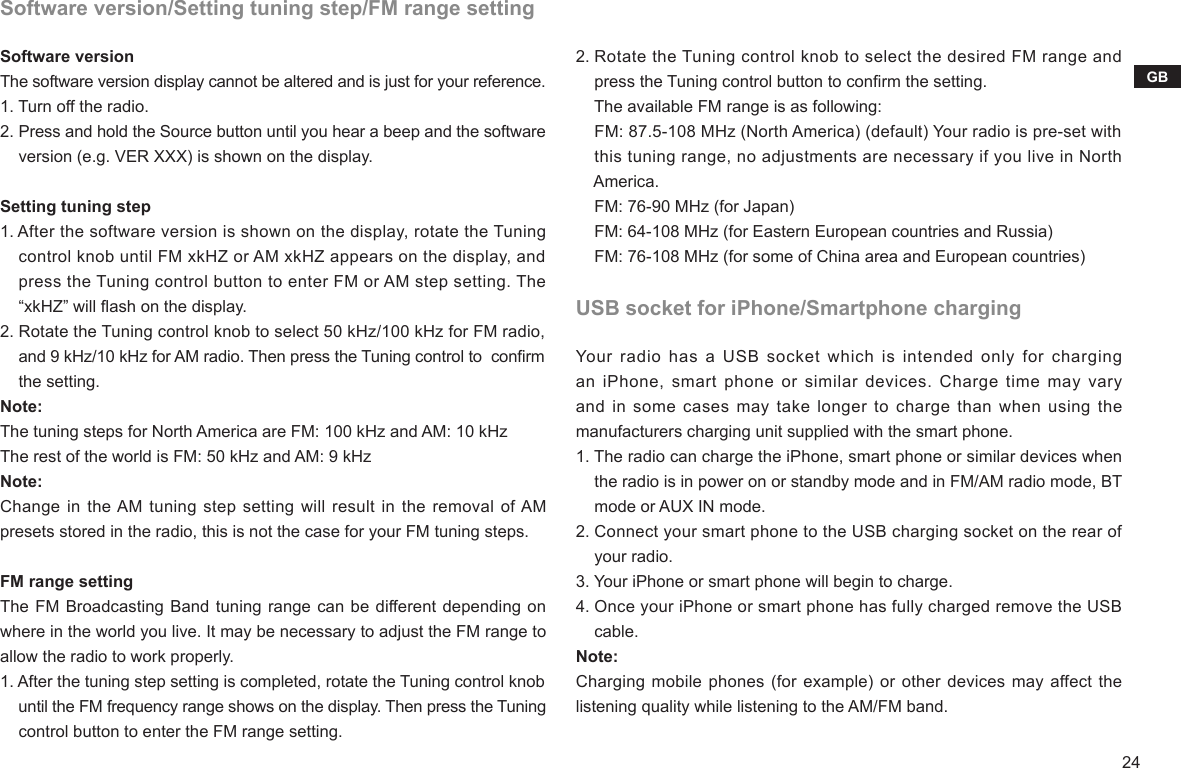24GBSoftware version/Setting tuning step/FM range settingSoftware versionThe software version display cannot be altered and is just for your reference.1. Turn off the radio.2. Press and hold the Source button until you hear a beep and the software     version (e.g. VER XXX) is shown on the display.Setting tuning step1. After the software version is shown on the display, rotate the Tuning     control knob until FM xkHZ or AM xkHZ appears on the display, and     press the Tuning control button to enter FM or AM step setting. The     “xkHZ” will ash on the display.2. Rotate the Tuning control knob to select 50 kHz/100 kHz for FM radio,     and 9 kHz/10 kHz for AM radio. Then press the Tuning control to  conrm     the setting.Note:The tuning steps for North America are FM: 100 kHz and AM: 10 kHzThe rest of the world is FM: 50 kHz and AM: 9 kHzNote:Change in the AM tuning step setting will result in the removal of AM presets stored in the radio, this is not the case for your FM tuning steps.FM range settingThe FM Broadcasting Band tuning range can be different depending on where in the world you live. It may be necessary to adjust the FM range to allow the radio to work properly.1. After the tuning step setting is completed, rotate the Tuning control knob     until the FM frequency range shows on the display. Then press the Tuning     control button to enter the FM range setting.2. Rotate the Tuning control knob to select the desired FM range and     press the Tuning control button to conrm the setting.    The available FM range is as following:    FM: 87.5-108 MHz (North America) (default) Your radio is pre-set with     this tuning range, no adjustments are necessary if you live in North     America.    FM: 76-90 MHz (for Japan)    FM: 64-108 MHz (for Eastern European countries and Russia)    FM: 76-108 MHz (for some of China area and European countries)USB socket for iPhone/Smartphone chargingYour radio has a USB socket which is intended only for charging an iPhone, smart phone or  similar  devices.  Charge time may vary and in some cases may take longer to charge than when using the manufacturers charging unit supplied with the smart phone.1. The radio can charge the iPhone, smart phone or similar devices when     the radio is in power on or standby mode and in FM/AM radio mode, BT     mode or AUX IN mode.2. Connect your smart phone to the USB charging socket on the rear of     your radio.3. Your iPhone or smart phone will begin to charge.4. Once your iPhone or smart phone has fully charged remove the USB     cable.Note:Charging mobile phones (for example) or other devices may affect the listening quality while listening to the AM/FM band.