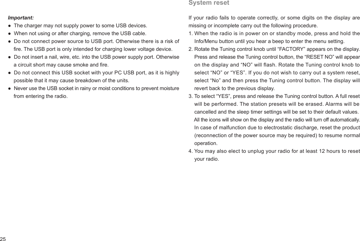 25Important:●  The charger may not supply power to some USB devices.●  When not using or after charging, remove the USB cable.●  Do not connect power source to USB port. Otherwise there is a risk of     re. The USB port is only intended for charging lower voltage device.●  Do not insert a nail, wire, etc. into the USB power supply port. Otherwise     a circuit short may cause smoke and re.●  Do not connect this USB socket with your PC USB port, as it is highly     possible that it may cause breakdown of the units.●  Never use the USB socket in rainy or moist conditions to prevent moisture     from entering the radio.System resetIf your radio fails to operate correctly, or some digits on the display are missing or incomplete carry out the following procedure.1. When the radio is in power on or standby mode, press and hold the     Info/Menu button until you hear a beep to enter the menu setting.2. Rotate the Tuning control knob until “FACTORY” appears on the display.     Press and release the Tuning control button, the “RESET NO” will appear     on the display and “NO” will flash. Rotate the Tuning control knob to     select “NO” or “YES”. If you do not wish to carry out a system reset,     select “No” and then press the Tuning control button. The display will    revert back to the previous display.3. To select “YES”, press and release the Tuning control button. A full reset    will be performed. The station presets will be erased. Alarms will be    cancelled and the sleep timer settings will be set to their default values.    All the icons will show on the display and the radio will turn off automatically.    In case of malfunction due to electrostatic discharge, reset the product     (reconnection of the power source may be required) to resume normal     operation.4. You may also elect to unplug your radio for at least 12 hours to reset    your radio.