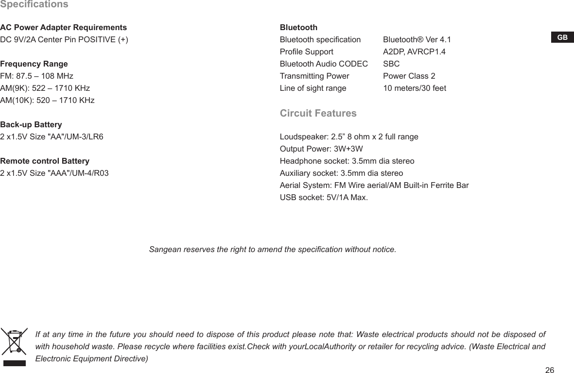 26GBBluetoothBluetooth specicationProle SupportBluetooth Audio CODECTransmitting PowerLine of sight rangeCircuit FeaturesLoudspeaker: 2.5” 8 ohm x 2 full rangeOutput Power: 3W+3WHeadphone socket: 3.5mm dia stereoAuxiliary socket: 3.5mm dia stereoAerial System: FM Wire aerial/AM Built-in Ferrite BarUSB socket: 5V/1A Max.SpecicationsAC Power Adapter RequirementsDC 9V/2A Center Pin POSITIVE (+) Frequency RangeFM: 87.5 – 108 MHzAM(9K): 522 – 1710 KHzAM(10K): 520 – 1710 KHzBack-up Battery2 x1.5V Size &quot;AA&quot;/UM-3/LR6Remote control Battery2 x1.5V Size &quot;AAA&quot;/UM-4/R03Bluetooth® Ver 4.1A2DP, AVRCP1.4SBCPower Class 210 meters/30 feetSangean reserves the right to amend the specication without notice.If at any time in the future you should need to dispose of this product please note that: Waste electrical products should not be disposed of with household waste. Please recycle where facilities exist.Check with yourLocalAuthority or retailer for recycling advice. (Waste Electrical and Electronic Equipment Directive)