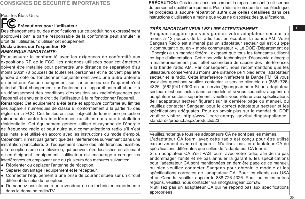 F28CONSIGNES DE SÉCURITÉ IMPORTANTESPour les États-Unis:              Précautions pour l’utilisateurDes changements ou des modications sur ce produit non expressément approuvés par la partie responsable de la conformité peut annuler le droit de l’utilisateur d’utiliser cet équipement. Déclarations sur l&apos;exposition RFREMARQUE IMPORTANTE:Pour assurer la conformité avec  les  exigences de conformité aux expositions RF  de la FCC, les antennes utilisées pour cet émetteur doivent être installée pour permettre une distance de séparation d&apos;au moins 20cm (8 pouces) de toutes les personnes et ne doivent pas être placée à  côté ou fonctionner conjointement avec une autre antenne ou émetteur. Aucun changement sur l&apos;antenne ou sur l&apos;appareil n&apos;est autorisé. Tout changement sur l’antenne ou l’appareil pourrait aboutir à un dépassement des conditions d’exposition aux radiofréquences par l’appareil et annuler le droit de l’utilisateur à faire fonctionner l’appareil.Remarque: Cet équipement a été testé et approuvé conforme au limites des appareils numériques de classe B, conformément à la partie 15 des règles de la FCC. Ces limites ont pour objectif de fournir une protection raisonnable contre les  interférences nuisibles dans  une installation résidentielle. Cet  équipement génère,  utilise et  rayonne de  l’énergie de fréquence  radio et peut nuire aux communications radio s’il n’est pas installé et utilisé en accord avec les instructions du mode d’emploi. Cependant, il n’est pas garanti que des interférences surviennent dans une installation particulière. Si l’équipement cause des interférences nuisibles à la réception radio ou télévision, qui peuvent être localisées en allumant ou en éteignant l’équipement, l’utilisateur est encouragé à corriger les interférences en employant une ou plusieurs des mesures suivantes:●  Réorienter ou déplacer l’antenne de réception.●  Séparer davantage l’équipement et le récepteur.●  Connecter l’équipement à une prise de courant située sur un circuit     différent de celui du récepteur.●  Demandez assistance à un revendeur ou un technicien expérimenté     dans le domaine radio/TV.PRÉCAUTION: Ces instructions concernant la réparation sont à utiliser par du personnel qualié uniquement. Pour réduire le risque de choc électrique, ne procédez à aucune réparation autre que celles détaillées dans ces instructions d’utilisation a moins que vous ne disposiez des qualications.TRÈS IMPORTANT VEUILLEZ LIRE ATTENTIVEMENTSangean  suggère  que  vous  gardiez  votre  adaptateur  secteur  au moins à  12 pouces de la radio tout en écoutant la bande AM. Votre Sangean Radio est alimenté par un adaptateur secteur qui est du type « commutant » ou en « mode commutateur ». Le DOE (Département de l’Energie) a un mandat fédéral, exigeant que tous les fabricants utilisent ce type d’alimentation. Cette nouvelle technologie d’économie d’énergie a malheureusement pour effet secondaire de causer des interférences à la  bande radio AM. Par  conséquent, nous  recommandons que  les utilisateurs conservent au moins une distance de 1 pied entre l’adaptateur secteur et la radio. Cette interférence n’affectera la Bande FM. Si vous avez des questions veuillez contacter le service clientèle au (888) 726-4326, (562)941-9900 ou au service@sangean.com Si un adaptateur secteur n’est pas inclus dans ce modèle et si vous souhaitez acquérir un adaptateur secteur séparément, veuillez-vous référer aux spécications de l’adaptateur secteur figurant sur la dernière page du  manuel, ou veuillez contacter  Sangean pour  le correct adaptateur secteur et les spécifications adéquates. Pour en savoir plus sur le mandat du DOE veuillez visitez: http://www1.eere.energy.  gov/buildings/appliance_ standards/product.aspx/productid/23Veuillez noter que tous les adaptateurs CA ne sont pas les mêmes. L&apos;adaptateur CA fourni avec  cette  radio est conçu  pour être utilisé exclusivement avec  cet appareil. N&apos;utilisez pas un adaptateur CA de spécications différentes que celles de l&apos;adaptateur CA fourni.Si un adaptateur CA n&apos;est PAS fourni avec votre radio, an de ne pas endommager l&apos;unité  et ne pas annuler la garantie, les spécifications pour l&apos;adaptateur CA sont mentionnées en dernière page de ce manuel, ou bien veuillez contacter Sangean  pour  obtenir  le modèle et les spécifications correctes de l&apos;adaptateur CA. Pour les clients aux USA et au Canada, veuillez appeler le 888-726-4326. Pour toutes les autres régions, veuillez nous contacter via info@sangean.com.tw.N&apos;utilisez pas un adaptateur CA qui ne répond pas aux spécifications appropriées.