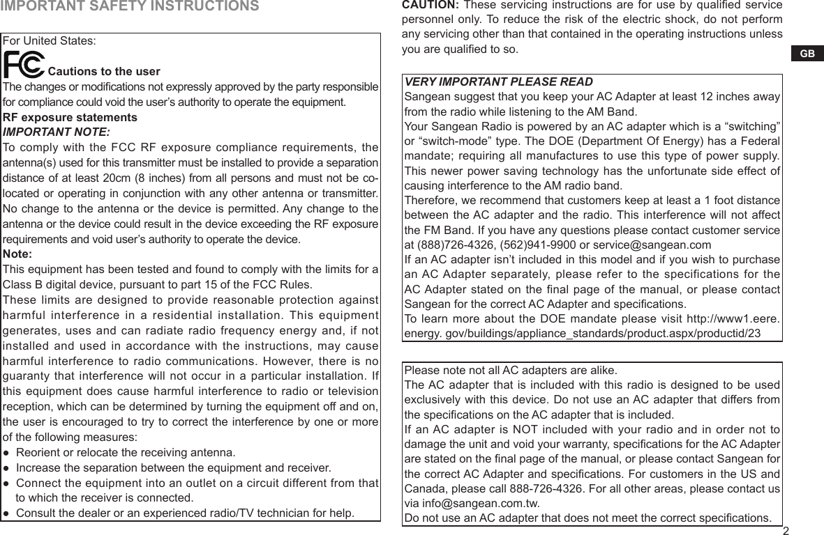 2GBIMPORTANT SAFETY INSTRUCTIONSFor United States:              Cautions to the userThe changes or modications not expressly approved by the party responsible for compliance could void the user’s authority to operate the equipment.RF exposure statementsIMPORTANT NOTE:To comply with  the FCC  RF exposure  compliance requirements,  the antenna(s) used for this transmitter must be installed to provide a separation distance of at least 20cm (8 inches) from all persons and must not be co-located or operating in conjunction with any other antenna or transmitter. No change to the antenna or the device is permitted. Any change to the antenna or the device could result in the device exceeding the RF exposure requirements and void user’s authority to operate the device.Note:This equipment has been tested and found to comply with the limits for a Class B digital device, pursuant to part 15 of the FCC Rules.These limits are  designed to  provide reasonable protection  against harmful  interference  in  a  residential  installation. This equipment generates, uses and can radiate  radio frequency  energy and, if not installed and used in accordance with the instructions, may cause harmful interference to radio communications. However, there  is no guaranty that interference will not occur in  a particular installation. If this equipment does cause harmful  interference to radio or television reception, which can be determined by turning the equipment off and on, the user is encouraged to try to correct the interference by one or more of the following measures:●  Reorient or relocate the receiving antenna.●  Increase the separation between the equipment and receiver.●  Connect the equipment into an outlet on a circuit different from that    to which the receiver is connected.●  Consult the dealer or an experienced radio/TV technician for help.CAUTION: These servicing instructions are for use by qualied service personnel only. To reduce the risk of the electric shock, do not perform any servicing other than that contained in the operating instructions unless you are qualied to so.VERY IMPORTANT PLEASE READSangean suggest that you keep your AC Adapter at least 12 inches away from the radio while listening to the AM Band.Your Sangean Radio is powered by an AC adapter which is a “switching” or “switch-mode” type. The DOE (Department Of Energy) has a Federal mandate; requiring all manufactures to use this type of power supply. This newer power saving technology has the unfortunate side effect of causing interference to the AM radio band.Therefore, we recommend that customers keep at least a 1 foot distance between the AC adapter and the radio. This interference will not affect the FM Band. If you have any questions please contact customer service at (888)726-4326, (562)941-9900 or service@sangean.comIf an AC adapter isn’t included in this model and if you wish to purchase an AC Adapter separately, please refer to the  specifications for the AC Adapter stated on the final page of the manual, or please contact Sangean for the correct AC Adapter and specications.To learn more about the DOE mandate please visit http://www1.eere.energy. gov/buildings/appliance_standards/product.aspx/productid/23Please note not all AC adapters are alike.The AC adapter that is included with this radio is designed to be used exclusively with this device. Do not use an AC adapter that differs from the specications on the AC adapter that is included.If an AC adapter is NOT included with your radio and in order not to damage the unit and void your warranty, specications for the AC Adapter are stated on the nal page of the manual, or please contact Sangean for the correct AC Adapter and specications. For customers in the US and Canada, please call 888-726-4326. For all other areas, please contact us via info@sangean.com.tw.Do not use an AC adapter that does not meet the correct specications.