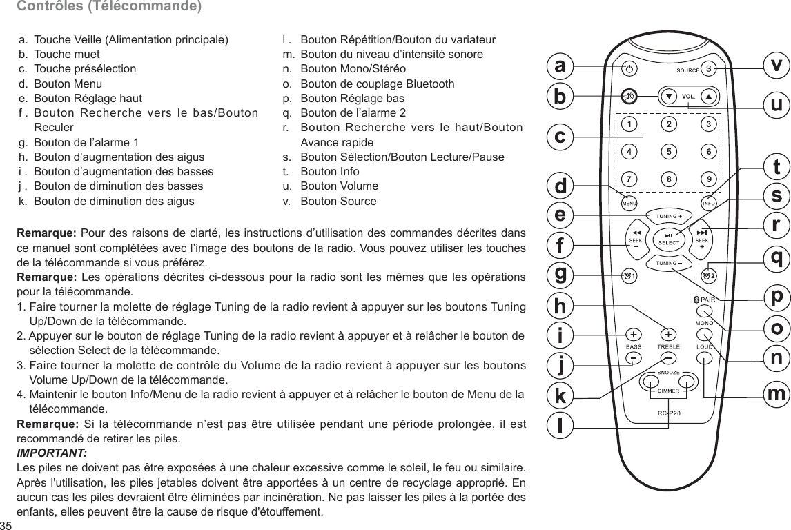 35Contrôles (Télécommande)a.b.c.d.e.f .g.h.i .j .k.Touche Veille (Alimentation principale)Touche muetTouche présélectionBouton Menu Bouton Réglage hautBouton  Recherche  vers  le  bas/Bouton ReculerBouton de l’alarme 1 Bouton d’augmentation des aigusBouton d’augmentation des bassesBouton de diminution des bassesBouton de diminution des aigusl .m.n.o.p.q.r.s.t.u.v.Bouton Répétition/Bouton du variateurBouton du niveau d’intensité sonoreBouton Mono/StéréoBouton de couplage BluetoothBouton Réglage basBouton de l’alarme 2Bouton  Recherche  vers le haut/Bouton Avance rapideBouton Sélection/Bouton Lecture/PauseBouton InfoBouton VolumeBouton SourceRemarque: Pour des raisons de clarté, les instructions d’utilisation des commandes décrites dans ce manuel sont complétées avec l’image des boutons de la radio. Vous pouvez utiliser les touches de la télécommande si vous préférez.Remarque: Les opérations décrites ci-dessous pour la radio sont les mêmes que les opérations pour la télécommande.1. Faire tourner la molette de réglage Tuning de la radio revient à appuyer sur les boutons Tuning     Up/Down de la télécommande.2. Appuyer sur le bouton de réglage Tuning de la radio revient à appuyer et à relâcher le bouton de     sélection Select de la télécommande.3. Faire tourner la molette de contrôle du Volume de la radio revient à appuyer sur les boutons     Volume Up/Down de la télécommande.4. Maintenir le bouton Info/Menu de la radio revient à appuyer et à relâcher le bouton de Menu de la     télécommande.Remarque: Si  la télécommande  n’est pas être utilisée pendant une période prolongée, il est recommandé de retirer les piles.IMPORTANT:Les piles ne doivent pas être exposées à une chaleur excessive comme le soleil, le feu ou similaire. Après l&apos;utilisation, les piles jetables doivent être apportées à un centre de recyclage approprié. En aucun cas les piles devraient être éliminées par incinération. Ne pas laisser les piles à la portée des enfants, elles peuvent être la cause de risque d&apos;étouffement.