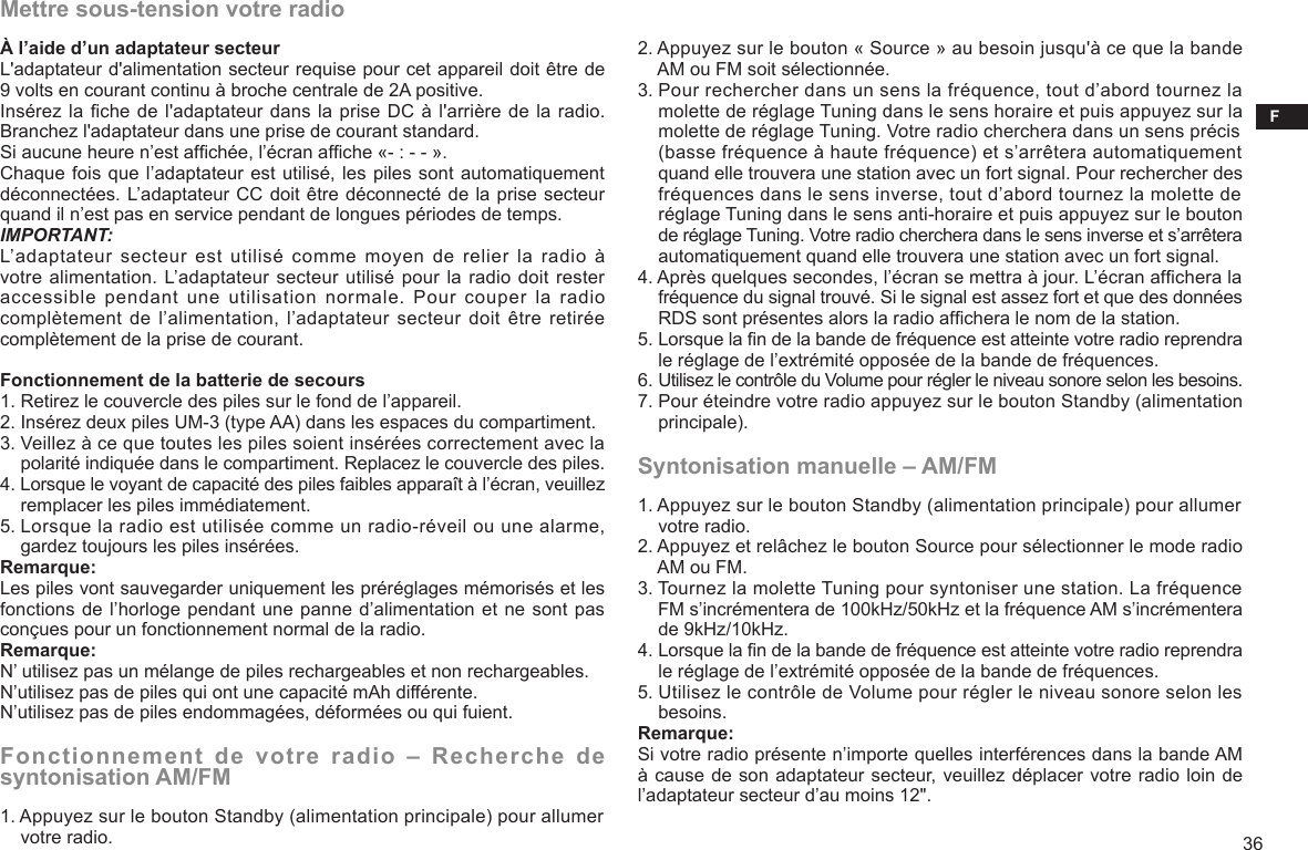 F362. Appuyez sur le bouton « Source » au besoin jusqu&apos;à ce que la bande     AM ou FM soit sélectionnée.3. Pour rechercher dans un sens la fréquence, tout d’abord tournez la     molette de réglage Tuning dans le sens horaire et puis appuyez sur la     molette de réglage Tuning. Votre radio cherchera dans un sens précis     (basse fréquence à haute fréquence) et s’arrêtera automatiquement     quand elle trouvera une station avec un fort signal. Pour rechercher des     fréquences dans le sens inverse, tout d’abord tournez la molette de     réglage Tuning dans le sens anti-horaire et puis appuyez sur le bouton     de réglage Tuning. Votre radio cherchera dans le sens inverse et s’arrêtera     automatiquement quand elle trouvera une station avec un fort signal.4. Après quelques secondes, l’écran se mettra à jour. L’écran afchera la     fréquence du signal trouvé. Si le signal est assez fort et que des données     RDS sont présentes alors la radio afchera le nom de la station.5. Lorsque la n de la bande de fréquence est atteinte votre radio reprendra     le réglage de l’extrémité opposée de la bande de fréquences.6. Utilisez le contrôle du Volume pour régler le niveau sonore selon les besoins.7. Pour éteindre votre radio appuyez sur le bouton Standby (alimentation     principale).Syntonisation manuelle – AM/FM1. Appuyez sur le bouton Standby (alimentation principale) pour allumer     votre radio.2. Appuyez et relâchez le bouton Source pour sélectionner le mode radio     AM ou FM.3. Tournez la molette Tuning pour syntoniser une station. La fréquence     FM s’incrémentera de 100kHz/50kHz et la fréquence AM s’incrémentera     de 9kHz/10kHz.4. Lorsque la n de la bande de fréquence est atteinte votre radio reprendra     le réglage de l’extrémité opposée de la bande de fréquences.5. Utilisez le contrôle de Volume pour régler le niveau sonore selon les     besoins.Remarque:Si votre radio présente n’importe quelles interférences dans la bande AM à cause de son adaptateur secteur, veuillez déplacer votre radio loin de l’adaptateur secteur d’au moins 12&quot;.Mettre sous-tension votre radioÀ l’aide d’un adaptateur secteurL&apos;adaptateur d&apos;alimentation secteur requise pour cet appareil doit être de 9 volts en courant continu à broche centrale de 2A positive.Insérez la che de l&apos;adaptateur dans la prise DC à l&apos;arrière de la radio. Branchez l&apos;adaptateur dans une prise de courant standard.Si aucune heure n’est afchée, l’écran afche «- : - - ».Chaque fois que l’adaptateur est utilisé, les piles sont automatiquement déconnectées. L’adaptateur CC doit être déconnecté de la prise secteur quand il n’est pas en service pendant de longues périodes de temps.IMPORTANT:L’adaptateur  secteur  est  utilisé  comme moyen de relier la radio  à votre alimentation. L’adaptateur secteur utilisé pour la radio doit rester accessible  pendant  une  utilisation  normale.  Pour  couper  la  radio complètement de l’alimentation, l’adaptateur secteur doit être  retirée complètement de la prise de courant.Fonctionnement de la batterie de secours 1. Retirez le couvercle des piles sur le fond de l’appareil.2. Insérez deux piles UM-3 (type AA) dans les espaces du compartiment.3. Veillez à ce que toutes les piles soient insérées correctement avec la     polarité indiquée dans le compartiment. Replacez le couvercle des piles.4. Lorsque le voyant de capacité des piles faibles apparaît à l’écran, veuillez     remplacer les piles immédiatement.5. Lorsque la radio est utilisée comme un radio-réveil ou une alarme,     gardez toujours les piles insérées.Remarque:Les piles vont sauvegarder uniquement les préréglages mémorisés et les fonctions de l’horloge pendant une panne d’alimentation et ne sont pas conçues pour un fonctionnement normal de la radio.Remarque:N’ utilisez pas un mélange de piles rechargeables et non rechargeables.N’utilisez pas de piles qui ont une capacité mAh différente.N’utilisez pas de piles endommagées, déformées ou qui fuient.Fonctionnement de votre radio – Recherche de syntonisation AM/FM1. Appuyez sur le bouton Standby (alimentation principale) pour allumer     votre radio.