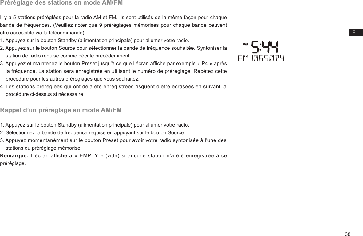 F38Préréglage des stations en mode AM/FMIl y a 5 stations préréglées pour la radio AM et FM. Ils sont utilisés de la même façon pour chaque bande de fréquences. (Veuillez noter que 9 préréglages mémorisés pour chaque bande peuvent être accessible via la télécommande).1. Appuyez sur le bouton Standby (alimentation principale) pour allumer votre radio.2. Appuyez sur le bouton Source pour sélectionner la bande de fréquence souhaitée. Syntoniser la     station de radio requise comme décrite précédemment.3. Appuyez et maintenez le bouton Preset jusqu&apos;à ce que l’écran afche par exemple « P4 » après     la fréquence. La station sera enregistrée en utilisant le numéro de préréglage. Répétez cette     procédure pour les autres préréglages que vous souhaitez.4. Les stations préréglées qui ont déjà été enregistrées risquent d’être écrasées en suivant la     procédure ci-dessus si nécessaire.Rappel d’un préréglage en mode AM/FM1. Appuyez sur le bouton Standby (alimentation principale) pour allumer votre radio.2. Sélectionnez la bande de fréquence requise en appuyant sur le bouton Source.3. Appuyez momentanément sur le bouton Preset pour avoir votre radio syntonisée à l’une des     stations du préréglage mémorisé.Remarque: L’écran  affichera «  EMPTY » (vide)  si  aucune station n’a  été  enregistrée à ce préréglage.