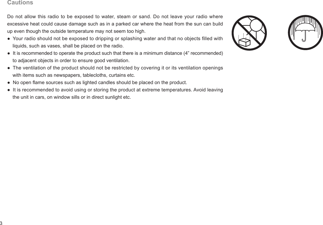 3CautionsDo not allow this radio  to be exposed to water, steam or sand. Do not leave your radio  where excessive heat could cause damage such as in a parked car where the heat from the sun can build up even though the outside temperature may not seem too high.●  Your radio should not be exposed to dripping or splashing water and that no objects lled with     liquids, such as vases, shall be placed on the radio.●  It is recommended to operate the product such that there is a minimum distance (4” recommended)     to adjacent objects in order to ensure good ventilation.●  The ventilation of the product should not be restricted by covering it or its ventilation openings     with items such as newspapers, tablecloths, curtains etc.●  No open ame sources such as lighted candles should be placed on the product.●  It is recommended to avoid using or storing the product at extreme temperatures. Avoid leaving     the unit in cars, on window sills or in direct sunlight etc.