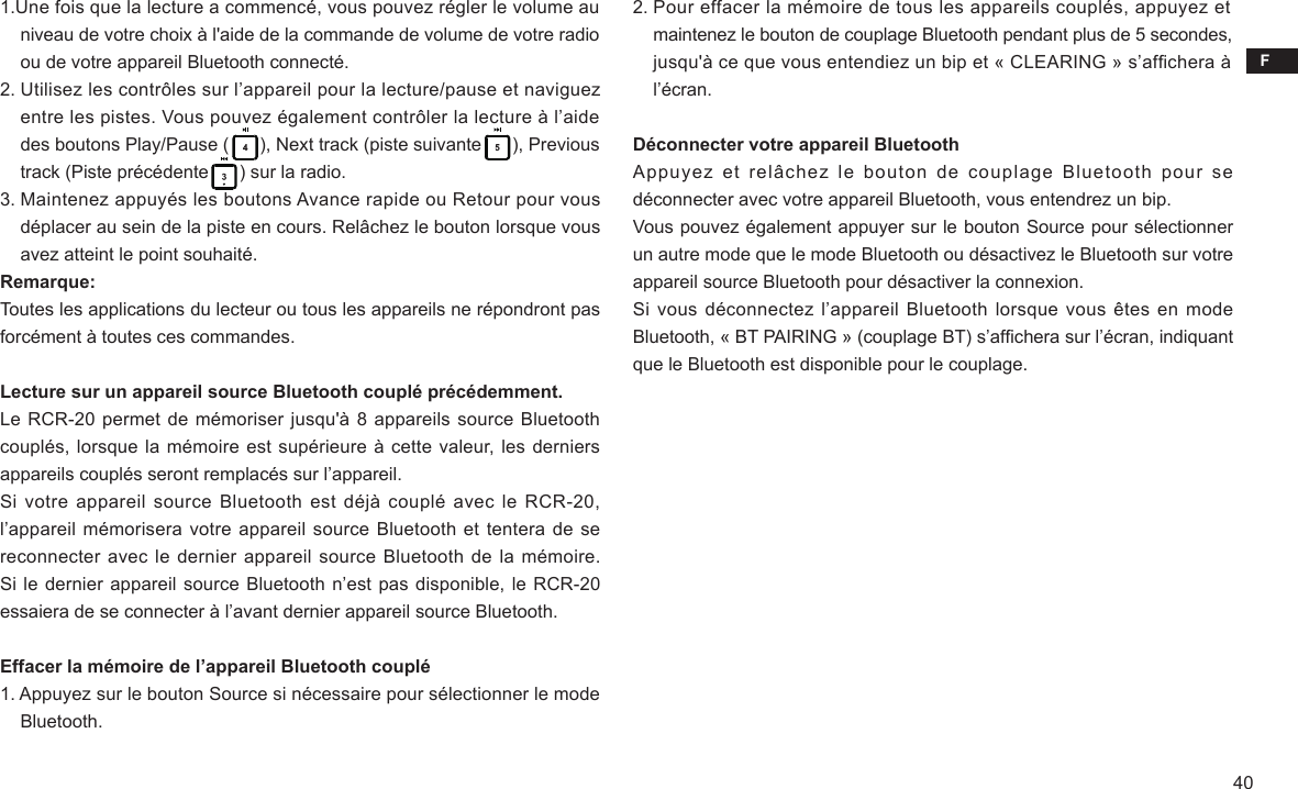 F401.Une fois que la lecture a commencé, vous pouvez régler le volume au     niveau de votre choix à l&apos;aide de la commande de volume de votre radio     ou de votre appareil Bluetooth connecté.2. Utilisez les contrôles sur l’appareil pour la lecture/pause et naviguez     entre les pistes. Vous pouvez également contrôler la lecture à l’aide     des boutons Play/Pause (      ), Next track (piste suivante      ), Previous     track (Piste précédente      ) sur la radio.3. Maintenez appuyés les boutons Avance rapide ou Retour pour vous     déplacer au sein de la piste en cours. Relâchez le bouton lorsque vous     avez atteint le point souhaité.Remarque:Toutes les applications du lecteur ou tous les appareils ne répondront pas forcément à toutes ces commandes.Lecture sur un appareil source Bluetooth couplé précédemment.Le RCR-20 permet de mémoriser jusqu&apos;à 8 appareils source Bluetooth couplés, lorsque la mémoire est supérieure à cette valeur, les derniers appareils couplés seront remplacés sur l’appareil.Si votre appareil  source Bluetooth est  déjà couplé avec  le RCR-20, l’appareil mémorisera votre appareil source Bluetooth et tentera de se reconnecter avec le dernier appareil source Bluetooth de la mémoire. Si le dernier appareil source Bluetooth n’est pas disponible, le RCR-20 essaiera de se connecter à l’avant dernier appareil source Bluetooth.Effacer la mémoire de l’appareil Bluetooth couplé1. Appuyez sur le bouton Source si nécessaire pour sélectionner le mode     Bluetooth.2. Pour effacer la mémoire de tous les appareils couplés, appuyez et     maintenez le bouton de couplage Bluetooth pendant plus de 5 secondes,     jusqu&apos;à ce que vous entendiez un bip et « CLEARING » s’afchera à     l’écran.Déconnecter votre appareil BluetoothAppuyez  et  relâchez  le  bouton  de  couplage  Bluetooth  pour  se déconnecter avec votre appareil Bluetooth, vous entendrez un bip.Vous pouvez également appuyer sur le bouton Source pour sélectionner un autre mode que le mode Bluetooth ou désactivez le Bluetooth sur votre appareil source Bluetooth pour désactiver la connexion.Si vous  déconnectez l’appareil Bluetooth lorsque vous êtes en mode Bluetooth, « BT PAIRING » (couplage BT) s’afchera sur l’écran, indiquant que le Bluetooth est disponible pour le couplage.