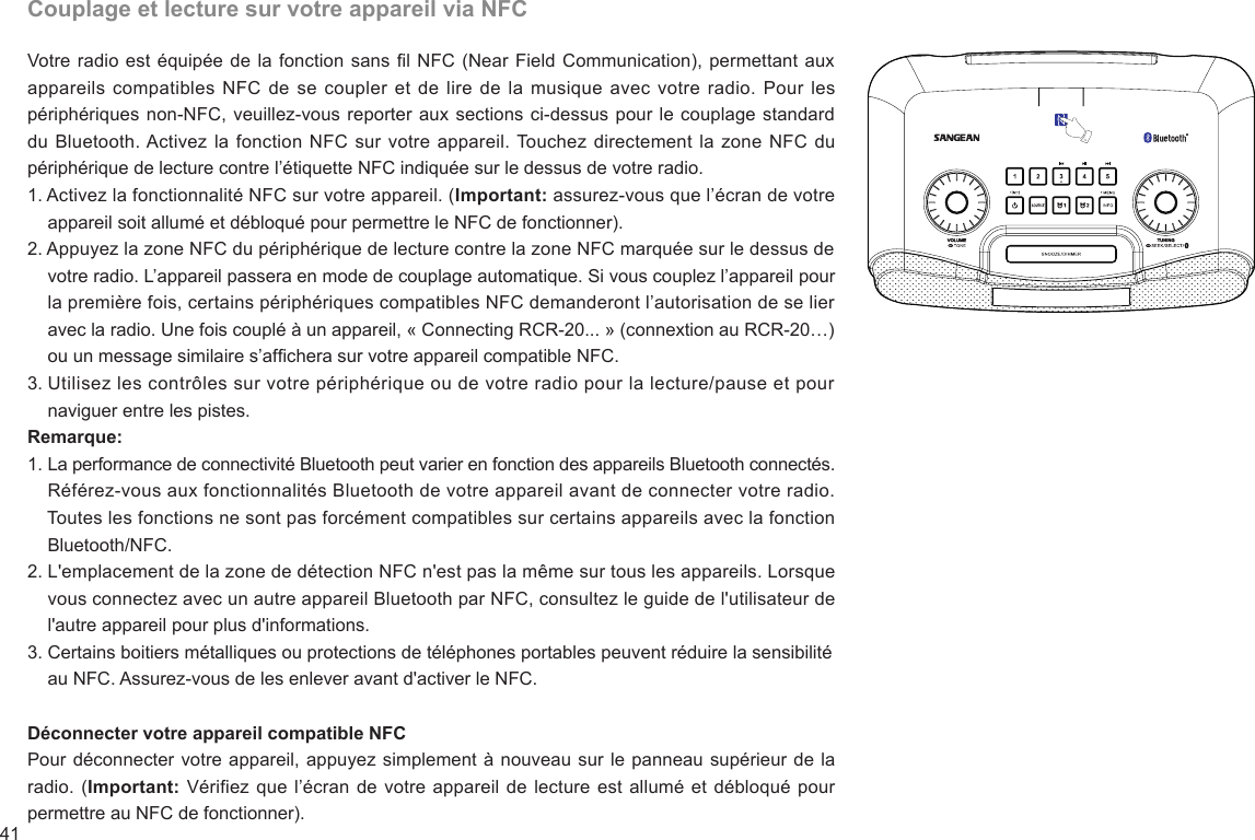 41Couplage et lecture sur votre appareil via NFCVotre radio est équipée de la fonction sans l NFC (Near Field Communication), permettant aux appareils compatibles  NFC de  se coupler  et de  lire de la musique avec votre radio. Pour les périphériques non-NFC, veuillez-vous reporter aux sections ci-dessus pour le couplage standard du Bluetooth. Activez la fonction NFC sur votre appareil. Touchez directement la zone NFC du périphérique de lecture contre l’étiquette NFC indiquée sur le dessus de votre radio.1. Activez la fonctionnalité NFC sur votre appareil. (Important: assurez-vous que l’écran de votre     appareil soit allumé et débloqué pour permettre le NFC de fonctionner).2. Appuyez la zone NFC du périphérique de lecture contre la zone NFC marquée sur le dessus de     votre radio. L’appareil passera en mode de couplage automatique. Si vous couplez l’appareil pour     la première fois, certains périphériques compatibles NFC demanderont l’autorisation de se lier     avec la radio. Une fois couplé à un appareil, « Connecting RCR-20... » (connextion au RCR-20…)     ou un message similaire s’afchera sur votre appareil compatible NFC.3. Utilisez les contrôles sur votre périphérique ou de votre radio pour la lecture/pause et pour     naviguer entre les pistes.Remarque:1. La performance de connectivité Bluetooth peut varier en fonction des appareils Bluetooth connectés.     Référez-vous aux fonctionnalités Bluetooth de votre appareil avant de connecter votre radio.     Toutes les fonctions ne sont pas forcément compatibles sur certains appareils avec la fonction     Bluetooth/NFC.2. L&apos;emplacement de la zone de détection NFC n&apos;est pas la même sur tous les appareils. Lorsque     vous connectez avec un autre appareil Bluetooth par NFC, consultez le guide de l&apos;utilisateur de     l&apos;autre appareil pour plus d&apos;informations.3. Certains boitiers métalliques ou protections de téléphones portables peuvent réduire la sensibilité     au NFC. Assurez-vous de les enlever avant d&apos;activer le NFC.Déconnecter votre appareil compatible NFCPour déconnecter votre appareil, appuyez simplement à nouveau sur le panneau supérieur de la radio. (Important: Vérifiez que l’écran de votre appareil de lecture est allumé et débloqué pour permettre au NFC de fonctionner).