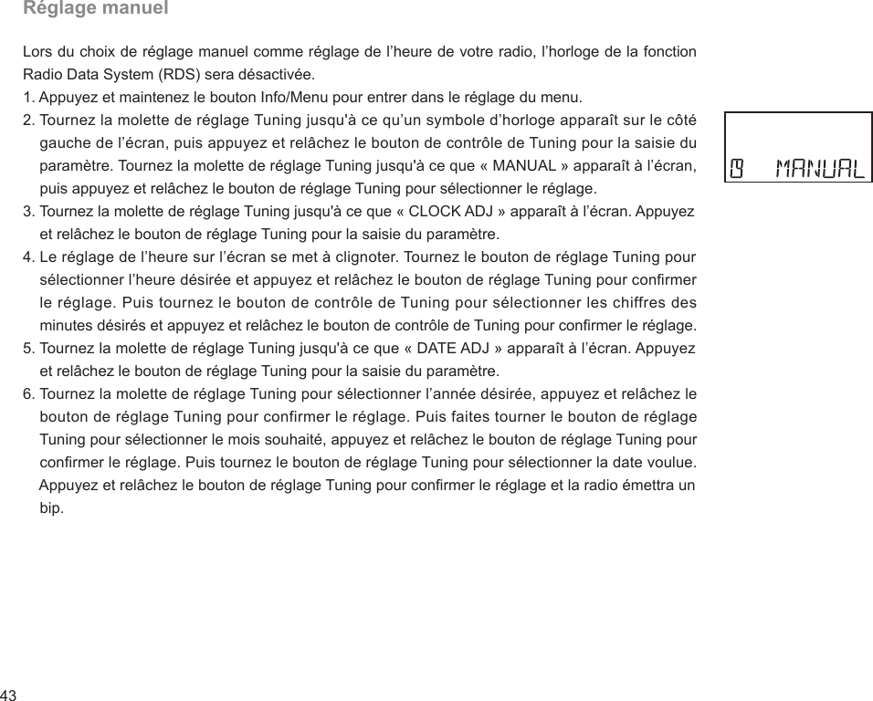 43Réglage manuelLors du choix de réglage manuel comme réglage de l’heure de votre radio, l’horloge de la fonction Radio Data System (RDS) sera désactivée.1. Appuyez et maintenez le bouton Info/Menu pour entrer dans le réglage du menu.2. Tournez la molette de réglage Tuning jusqu&apos;à ce qu’un symbole d’horloge apparaît sur le côté     gauche de l’écran, puis appuyez et relâchez le bouton de contrôle de Tuning pour la saisie du     paramètre. Tournez la molette de réglage Tuning jusqu&apos;à ce que « MANUAL » apparaît à l’écran,     puis appuyez et relâchez le bouton de réglage Tuning pour sélectionner le réglage.3. Tournez la molette de réglage Tuning jusqu&apos;à ce que « CLOCK ADJ » apparaît à l’écran. Appuyez     et relâchez le bouton de réglage Tuning pour la saisie du paramètre.4. Le réglage de l’heure sur l’écran se met à clignoter. Tournez le bouton de réglage Tuning pour     sélectionner l’heure désirée et appuyez et relâchez le bouton de réglage Tuning pour conrmer     le réglage. Puis tournez le bouton de contrôle de Tuning pour sélectionner les chiffres des     minutes désirés et appuyez et relâchez le bouton de contrôle de Tuning pour conrmer le réglage.5. Tournez la molette de réglage Tuning jusqu&apos;à ce que « DATE ADJ » apparaît à l’écran. Appuyez     et relâchez le bouton de réglage Tuning pour la saisie du paramètre.6. Tournez la molette de réglage Tuning pour sélectionner l’année désirée, appuyez et relâchez le     bouton de réglage Tuning pour confirmer le réglage. Puis faites tourner le bouton de réglage     Tuning pour sélectionner le mois souhaité, appuyez et relâchez le bouton de réglage Tuning pour     conrmer le réglage. Puis tournez le bouton de réglage Tuning pour sélectionner la date voulue.     Appuyez et relâchez le bouton de réglage Tuning pour conrmer le réglage et la radio émettra un     bip.