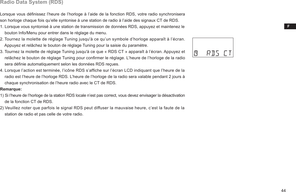 F44Radio Data System (RDS)Lorsque vous dénissez l’heure de l’horloge à l’aide de la fonction RDS, votre radio synchronisera son horloge chaque fois qu’elle syntonise à une station de radio à l’aide des signaux CT de RDS.1. Lorsque vous syntonisé à une station de transmission de données RDS, appuyez et maintenez le     bouton Info/Menu pour entrer dans le réglage du menu.2. Tournez la molette de réglage Tuning jusqu&apos;à ce qu’un symbole d’horloge apparaît à l’écran.     Appuyez et relâchez le bouton de réglage Tuning pour la saisie du paramètre.3. Tournez la molette de réglage Tuning jusqu&apos;à ce que « RDS CT » apparaît à l’écran. Appuyez et     relâchez le bouton de réglage Tuning pour conrmer le réglage. L’heure de l’horloge de la radio     sera dénie automatiquement selon les données RDS reçues.4. Lorsque l’action est terminée, l’icône RDS s’afche sur l’écran LCD indiquant que l’heure de la     radio est l’heure de l’horloge RDS. L’heure de l’horloge de la radio sera valable pendant 2 jours à     chaque synchronisation de l’heure radio avec le CT de RDS.Remarque:1) Si l’heure de l’horloge de la station RDS locale n’est pas correct, vous devez envisager la désactivation     de la fonction CT de RDS.2) Veuillez noter que parfois le signal RDS peut diffuser la mauvaise heure, c’est la faute de la     station de radio et pas celle de votre radio.