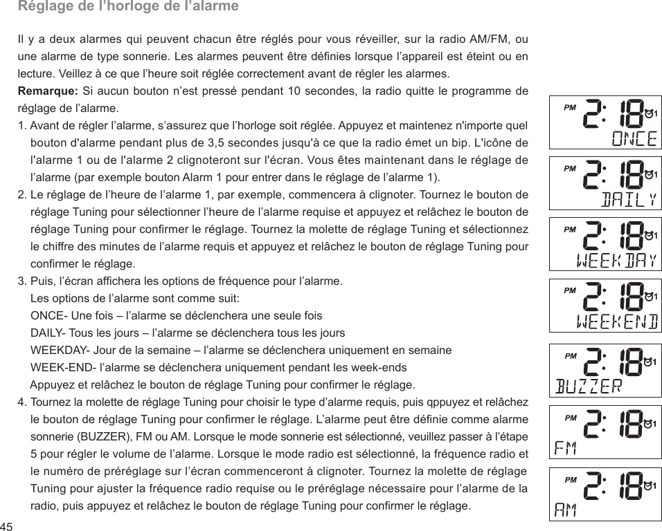 45Réglage de l’horloge de l’alarmeIl y a deux alarmes qui peuvent chacun être réglés pour vous réveiller, sur la radio AM/FM, ou une alarme de type sonnerie. Les alarmes peuvent être dénies lorsque l’appareil est éteint ou en lecture. Veillez à ce que l’heure soit réglée correctement avant de régler les alarmes.Remarque: Si aucun bouton n’est pressé pendant 10 secondes, la radio quitte le programme de réglage de l’alarme.1. Avant de régler l’alarme, s’assurez que l’horloge soit réglée. Appuyez et maintenez n&apos;importe quel     bouton d&apos;alarme pendant plus de 3,5 secondes jusqu&apos;à ce que la radio émet un bip. L&apos;icône de     l&apos;alarme 1 ou de l&apos;alarme 2 clignoteront sur l&apos;écran. Vous êtes maintenant dans le réglage de     l’alarme (par exemple bouton Alarm 1 pour entrer dans le réglage de l’alarme 1).2. Le réglage de l’heure de l’alarme 1, par exemple, commencera à clignoter. Tournez le bouton de     réglage Tuning pour sélectionner l’heure de l’alarme requise et appuyez et relâchez le bouton de     réglage Tuning pour conrmer le réglage. Tournez la molette de réglage Tuning et sélectionnez     le chiffre des minutes de l’alarme requis et appuyez et relâchez le bouton de réglage Tuning pour     conrmer le réglage.3. Puis, l’écran afchera les options de fréquence pour l’alarme.    Les options de l’alarme sont comme suit:    ONCE- Une fois – l’alarme se déclenchera une seule fois    DAILY- Tous les jours – l’alarme se déclenchera tous les jours    WEEKDAY- Jour de la semaine – l’alarme se déclenchera uniquement en semaine    WEEK-END- l’alarme se déclenchera uniquement pendant les week-ends    Appuyez et relâchez le bouton de réglage Tuning pour conrmer le réglage.4. Tournez la molette de réglage Tuning pour choisir le type d’alarme requis, puis qppuyez et relâchez     le bouton de réglage Tuning pour conrmer le réglage. L’alarme peut être dénie comme alarme     sonnerie (BUZZER), FM ou AM. Lorsque le mode sonnerie est sélectionné, veuillez passer à l’étape     5 pour régler le volume de l’alarme. Lorsque le mode radio est sélectionné, la fréquence radio et     le numéro de préréglage sur l’écran commenceront à clignoter. Tournez la molette de réglage     Tuning pour ajuster la fréquence radio requise ou le préréglage nécessaire pour l’alarme de la     radio, puis appuyez et relâchez le bouton de réglage Tuning pour conrmer le réglage.