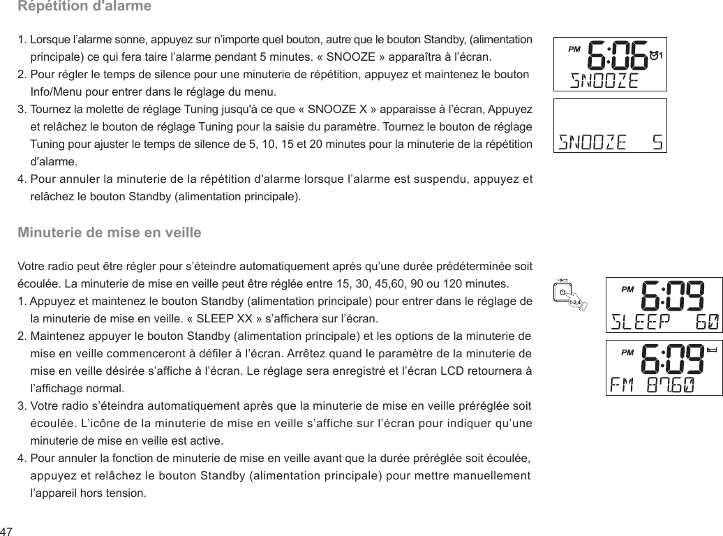 47Répétition d&apos;alarme1. Lorsque l’alarme sonne, appuyez sur n’importe quel bouton, autre que le bouton Standby, (alimentation     principale) ce qui fera taire l’alarme pendant 5 minutes. « SNOOZE » apparaîtra à l’écran.2. Pour régler le temps de silence pour une minuterie de répétition, appuyez et maintenez le bouton     Info/Menu pour entrer dans le réglage du menu.3. Tournez la molette de réglage Tuning jusqu&apos;à ce que « SNOOZE X » apparaisse à l’écran, Appuyez     et relâchez le bouton de réglage Tuning pour la saisie du paramètre. Tournez le bouton de réglage     Tuning pour ajuster le temps de silence de 5, 10, 15 et 20 minutes pour la minuterie de la répétition     d&apos;alarme.4. Pour annuler la minuterie de la répétition d&apos;alarme lorsque l’alarme est suspendu, appuyez et     relâchez le bouton Standby (alimentation principale).Minuterie de mise en veilleVotre radio peut être régler pour s’éteindre automatiquement après qu’une durée prédéterminée soit écoulée. La minuterie de mise en veille peut être réglée entre 15, 30, 45,60, 90 ou 120 minutes.1. Appuyez et maintenez le bouton Standby (alimentation principale) pour entrer dans le réglage de     la minuterie de mise en veille. « SLEEP XX » s’afchera sur l’écran.2. Maintenez appuyer le bouton Standby (alimentation principale) et les options de la minuterie de     mise en veille commenceront à déler à l’écran. Arrêtez quand le paramètre de la minuterie de     mise en veille désirée s’afche à l’écran. Le réglage sera enregistré et l’écran LCD retournera à     l’afchage normal.3. Votre radio s’éteindra automatiquement après que la minuterie de mise en veille préréglée soit     écoulée. L’icône de la minuterie de mise en veille s’affiche sur l’écran pour indiquer qu’une     minuterie de mise en veille est active.4. Pour annuler la fonction de minuterie de mise en veille avant que la durée préréglée soit écoulée,     appuyez et relâchez le bouton Standby (alimentation principale) pour mettre manuellement     l’appareil hors tension.1-2,4