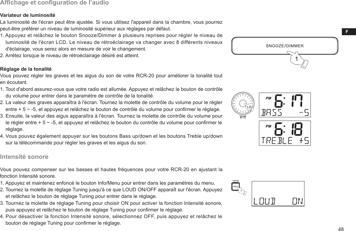 F48Afchage et conguration de l’audioVariateur de luminositéLa luminosité de l&apos;écran peut être ajustée. Si vous utilisez l&apos;appareil dans la chambre, vous pourrez peut-être préférer un niveau de luminosité supérieur aux réglages par défaut.1. Appuyez et relâchez le bouton Snooze/Dimmer à plusieurs reprises pour régler le niveau de     luminosité de l&apos;écran LCD. Le niveau de rétroéclairage va changer avec 8 différents niveaux     d&apos;éclairage, vous serez alors en mesure de voir le changement.2. Arrêtez lorsque le niveau de rétroéclairage désiré est atteint. Réglage de la tonalitéVous pouvez régler les graves et les aigus du son de votre RCR-20 pour améliorer la tonalité tout en écoutant.1. Tout d&apos;abord assurez-vous que votre radio est allumée. Appuyez et relâchez le bouton de contrôle     du volume pour entrer dans le paramètre de contrôle de la tonalité.2. La valeur des graves apparaîtra à l&apos;écran. Tournez la molette de contrôle du volume pour le régler     entre + 5 ~ -5, et appuyez et relâchez le bouton de contrôle du volume pour conrmer le réglage.3. Ensuite, la valeur des aigus apparaîtra à l&apos;écran. Tournez la molette de contrôle du volume pour     le régler entre + 5 ~ -5, et appuyez et relâchez le bouton du contrôle du volume pour conrmer le     réglage.4. Vous pouvez également appuyer sur les boutons Bass up/down et les boutons Treble up/down     sur la télécommande pour régler les graves et les aigus du son.Intensité sonoreVous pouvez compenser sur les basses et hautes fréquences pour votre RCR-20 en ajustant la fonction Intensité sonore.1. Appuyez et maintenez enfoncé le bouton Info/Menu pour entrer dans les paramètres du menu.2. Tournez la molette de réglage Tuning jusqu&apos;à ce que LOUD ON/OFF apparaît sur l&apos;écran. Appuyez     et relâchez le bouton de réglage Tuning pour entrer dans le réglage.3. Tournez la molette de réglage Tuning pour choisir ON pour activer la fonction Intensité sonore,     puis appuyez et relâchez le bouton de réglage Tuning pour conrmer le réglage.4. Pour désactiver la fonction Intensité sonore, sélectionnez OFF, puis appuyez et relâchez le     bouton de réglage Tuning pour conrmer le réglage.1-3