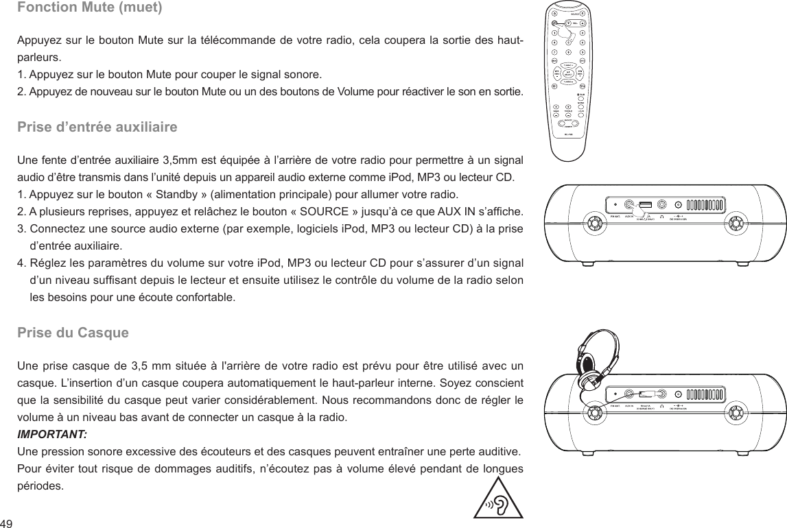 49Fonction Mute (muet)Appuyez sur le bouton Mute sur la télécommande de votre radio, cela coupera la sortie des haut-parleurs.1. Appuyez sur le bouton Mute pour couper le signal sonore.2. Appuyez de nouveau sur le bouton Mute ou un des boutons de Volume pour réactiver le son en sortie.Prise d’entrée auxiliaireUne fente d’entrée auxiliaire 3,5mm est équipée à l’arrière de votre radio pour permettre à un signal audio d’être transmis dans l’unité depuis un appareil audio externe comme iPod, MP3 ou lecteur CD.1. Appuyez sur le bouton « Standby » (alimentation principale) pour allumer votre radio.2. A plusieurs reprises, appuyez et relâchez le bouton « SOURCE » jusqu’à ce que AUX IN s’afche.3. Connectez une source audio externe (par exemple, logiciels iPod, MP3 ou lecteur CD) à la prise     d’entrée auxiliaire.4. Réglez les paramètres du volume sur votre iPod, MP3 ou lecteur CD pour s’assurer d’un signal     d’un niveau sufsant depuis le lecteur et ensuite utilisez le contrôle du volume de la radio selon     les besoins pour une écoute confortable.Prise du CasqueUne prise casque de 3,5 mm située à l&apos;arrière de votre radio est prévu pour être utilisé avec un casque. L’insertion d’un casque coupera automatiquement le haut-parleur interne. Soyez conscient que la sensibilité du casque peut varier considérablement. Nous recommandons donc de régler le volume à un niveau bas avant de connecter un casque à la radio.IMPORTANT: Une pression sonore excessive des écouteurs et des casques peuvent entraîner une perte auditive.Pour éviter tout risque de dommages auditifs, n’écoutez pas à volume élevé pendant de longues périodes.