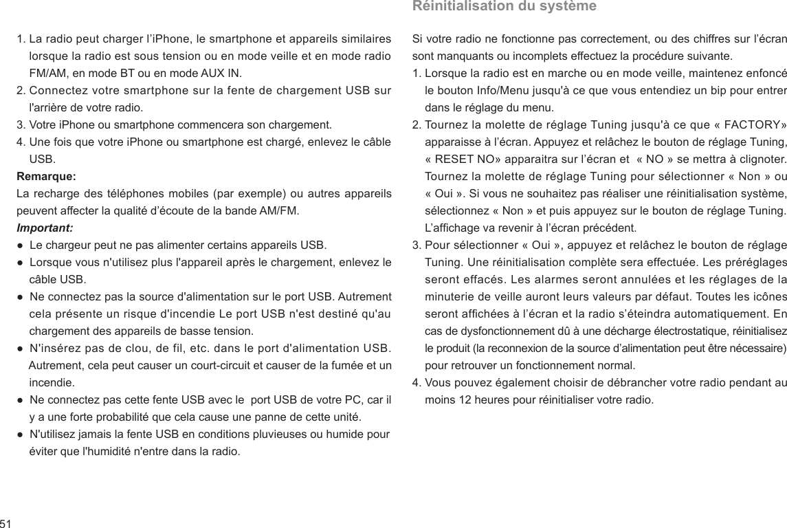 511. La radio peut charger l’iPhone, le smartphone et appareils similaires     lorsque la radio est sous tension ou en mode veille et en mode radio     FM/AM, en mode BT ou en mode AUX IN.2. Connectez votre smartphone sur la fente de chargement USB sur     l&apos;arrière de votre radio.3. Votre iPhone ou smartphone commencera son chargement.4. Une fois que votre iPhone ou smartphone est chargé, enlevez le câble     USB.Remarque:La recharge des téléphones mobiles (par exemple) ou autres appareils peuvent affecter la qualité d’écoute de la bande AM/FM.Important:●  Le chargeur peut ne pas alimenter certains appareils USB.●  Lorsque vous n&apos;utilisez plus l&apos;appareil après le chargement, enlevez le     câble USB.●  Ne connectez pas la source d&apos;alimentation sur le port USB. Autrement     cela présente un risque d&apos;incendie Le port USB n&apos;est destiné qu&apos;au     chargement des appareils de basse tension. ●  N&apos;insérez pas de clou, de fil, etc. dans le port d&apos;alimentation USB.      Autrement, cela peut causer un court-circuit et causer de la fumée et un     incendie.●  Ne connectez pas cette fente USB avec le  port USB de votre PC, car il     y a une forte probabilité que cela cause une panne de cette unité.●  N&apos;utilisez jamais la fente USB en conditions pluvieuses ou humide pour     éviter que l&apos;humidité n&apos;entre dans la radio.Réinitialisation du systèmeSi votre radio ne fonctionne pas correctement, ou des chiffres sur l’écran sont manquants ou incomplets effectuez la procédure suivante.1. Lorsque la radio est en marche ou en mode veille, maintenez enfoncé     le bouton Info/Menu jusqu&apos;à ce que vous entendiez un bip pour entrer     dans le réglage du menu.2. Tournez la molette de réglage Tuning jusqu&apos;à ce que « FACTORY»     apparaisse à l’écran. Appuyez et relâchez le bouton de réglage Tuning,     « RESET NO» apparaitra sur l’écran et  « NO » se mettra à clignoter.     Tournez la molette de réglage Tuning pour sélectionner « Non » ou     « Oui ». Si vous ne souhaitez pas réaliser une réinitialisation système,     sélectionnez « Non » et puis appuyez sur le bouton de réglage Tuning.     L’afchage va revenir à l’écran précédent.3. Pour sélectionner « Oui », appuyez et relâchez le bouton de réglage     Tuning. Une réinitialisation complète sera effectuée. Les préréglages     seront effacés. Les alarmes seront annulées et les réglages de la     minuterie de veille auront leurs valeurs par défaut. Toutes les icônes     seront afchées à l’écran et la radio s’éteindra automatiquement. En     cas de dysfonctionnement dû à une décharge électrostatique, réinitialisez     le produit (la reconnexion de la source d’alimentation peut être nécessaire)     pour retrouver un fonctionnement normal.4. Vous pouvez également choisir de débrancher votre radio pendant au     moins 12 heures pour réinitialiser votre radio.