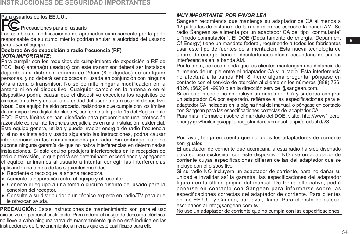 E54INSTRUCCIONES DE SEGURIDAD IMPORTANTESPara usuarios de los EE.UU.:              Precauciones para el usuarioLos cambios o modicaciones no aprobados expresamente por la parte responsable de su cumplimiento podrían anular la autoridad del usuario para usar el equipo. Declaración de exposición a radio frecuencia (RF)NOTA IMPORTANTE:Para cumplir con los requisitos de cumplimiento de exposición a RF de FCC, la(s) antena(s) usada(s) con este transmisor deberá ser instalada dejando una distancia mínima  de  20cm (8 pulgadas)  de  cualquier personas, y no deberá ser colocada ni usada en conjunción con ninguna otra antena  o transmisor.  No se permite ninguna modificación en la antena ni en  el dispositivo. Cualquier  cambio en la  antena o en  el dispositivo podría causar que el dispositivo excediera los requisitos de exposición a RF y anular la autoridad del usuario para usar el dispositivoNota: Este equipo ha sido probado, hallándose que cumple con los límites de un dispositivo digital de clase B, conforme a la parte 15 del Reglamento FCC. Estos límites se han diseñado para proporcionar una protección razonable contra interferencias perjudiciales en una instalación residencial. Este equipo genera, utiliza y puede irradiar energía de radio frecuencia y, si no es instalado y usado siguiendo las instrucciones, podría causar interferencias en las comunicaciones por radio. Sin embargo, esto no supone ninguna garantía de que no habrá interferencias en determinadas instalaciones. Si este equipo produjera interferencias en la recepción de radio o televisión, lo que podrá ser determinado encendiendo y apagando el equipo,  animamos al usuario a intentar corregir las interferencias aplicando una o más de las siguientes medidas:●  Reoriente o recoloque la antena receptora.●  Aumente la separación entre el equipo y el receptor.●  Conecte el equipo a una toma o circuito distinto del usado para la     conexión del receptor.●  Consulte a su distribuidor o un técnico experto en radio/TV para que     le ofrezcan ayuda.PRECAUCIÓN: Estas instrucciones de mantenimiento son para el uso exclusivo de personal cualicado. Para reducir el riesgo de descarga eléctrica, no lleve a cabo ninguna tarea de mantenimiento que no esté incluida en las instrucciones de funcionamiento, a menos que esté cualicado para ello.MUY IMPORTANTE, POR FAVOR LEASangean recomienda que mantenga su adaptador de CA al menos a 12 pulgadas de distancia de la radio mientras escuche la banda AM. Su radio Sangean se alimenta por un adaptador CA del tipo “conmutante” o “modo conmutación”. El DOE (Departamento de energía, Deparment Of Energy) tiene un mandato federal, requiriendo a todos los fabricantes usar este tipo de fuentes de alimentación. Esta nueva tecnología de ahorro de energía tiene el desafortunado efecto secundario de causar interferencias en la banda AM.Por lo tanto, se recomienda que los clientes mantengan una distancia de al menos de un pie entre el adaptador CA y la radio. Esta interferencia no afectará a  la  banda FM. Si  tiene  alguna pregunta, póngase  en contacto con el servicio de atención al cliente en los números (888) 726-4326, (562)941-9900 o en la dirección service @sangean.com.Si en este modelo no se incluye un adaptador CA y si desea comprar un adaptador CA por separado, refiérase a las especificaciones para el adaptador CA indicadas en la página nal del manual, o póngase en contacto con Sangean para las especicaciones correctas del adaptador CA.Para más información sobre el mandato del DOE, visite: http://www1.eere.energy.gov/buildings/appliance_standards/product. aspx/productid/23Por favor, tenga en cuenta que no todos los adaptadores de corriente son iguales. El adaptador de corriente que acompaña a esta radio ha sido diseñado para su uso exclusivo  con este dispositivo. NO use un adaptador de corriente cuyas especificaciones difieran de las del adaptador que se incluye con el dispositivo.  Si su radio NO incluyera un adaptador de corriente, para no dañar su unidad e invalidar así la garantía, las especificaciones del adaptador figuran en la última página del manual. De forma  alternativa, podrá ponerse  en  contacto  con  Sangean  para  informarse  sobre  las especificaciones correctas  del adaptador  de corriente.  Para clientes en los EE.UU. y Canadá, por favor, llame. Para el resto de países, escríbanos al info@sangean.com.tw.No use un adaptador de corriente que no cumpla con las especicaciones.