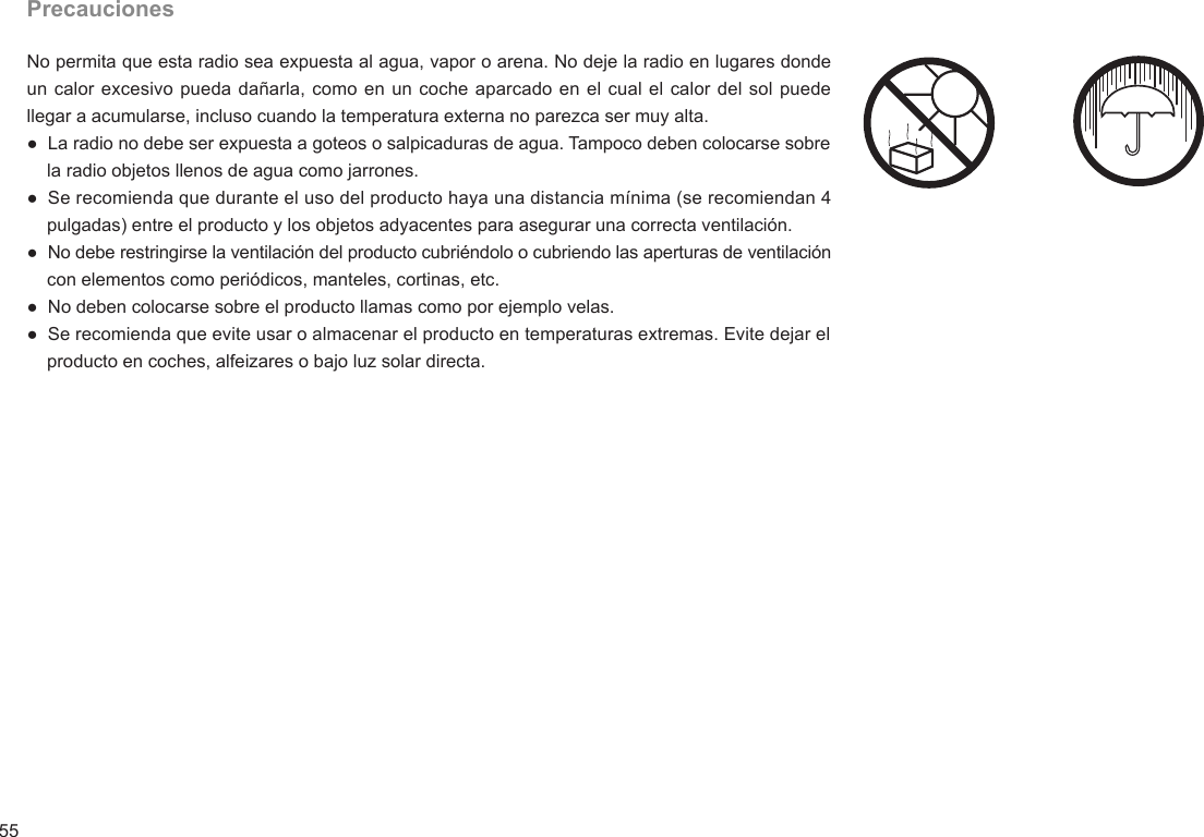 55PrecaucionesNo permita que esta radio sea expuesta al agua, vapor o arena. No deje la radio en lugares donde un calor excesivo pueda dañarla, como en un coche aparcado en el cual el calor del sol puede llegar a acumularse, incluso cuando la temperatura externa no parezca ser muy alta.●  La radio no debe ser expuesta a goteos o salpicaduras de agua. Tampoco deben colocarse sobre     la radio objetos llenos de agua como jarrones.●  Se recomienda que durante el uso del producto haya una distancia mínima (se recomiendan 4     pulgadas) entre el producto y los objetos adyacentes para asegurar una correcta ventilación.●  No debe restringirse la ventilación del producto cubriéndolo o cubriendo las aperturas de ventilación     con elementos como periódicos, manteles, cortinas, etc.●  No deben colocarse sobre el producto llamas como por ejemplo velas.●  Se recomienda que evite usar o almacenar el producto en temperaturas extremas. Evite dejar el     producto en coches, alfeizares o bajo luz solar directa.