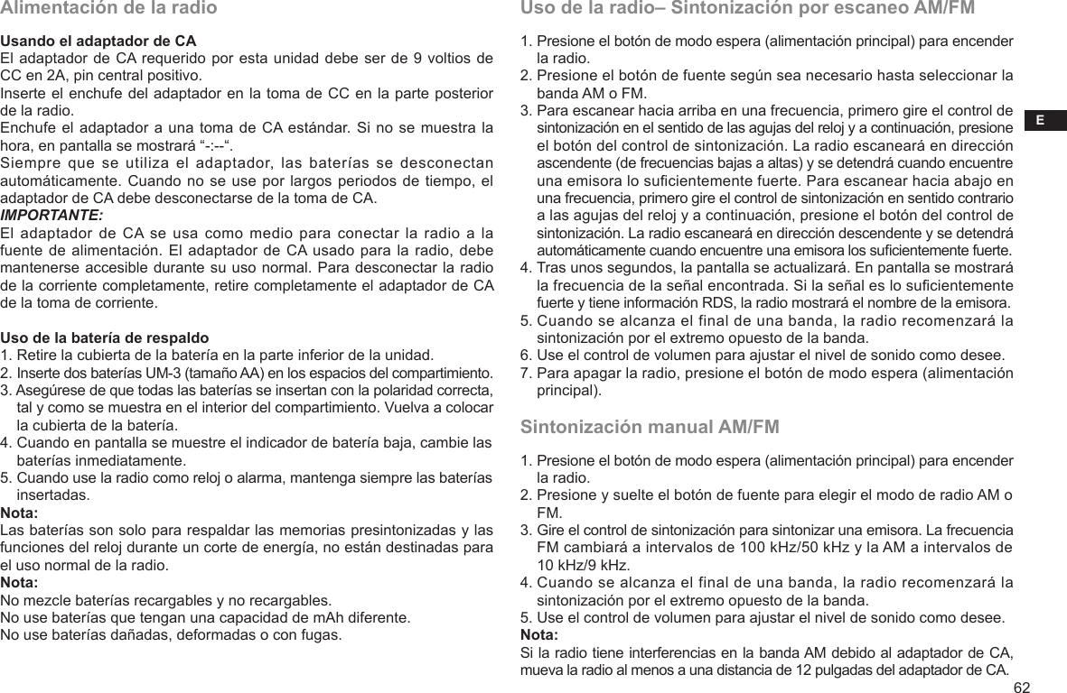 E62Uso de la radio– Sintonización por escaneo AM/FM1. Presione el botón de modo espera (alimentación principal) para encender     la radio.2. Presione el botón de fuente según sea necesario hasta seleccionar la     banda AM o FM.3. Para escanear hacia arriba en una frecuencia, primero gire el control de     sintonización en el sentido de las agujas del reloj y a continuación, presione     el botón del control de sintonización. La radio escaneará en dirección     ascendente (de frecuencias bajas a altas) y se detendrá cuando encuentre     una emisora lo sucientemente fuerte. Para escanear hacia abajo en     una frecuencia, primero gire el control de sintonización en sentido contrario     a las agujas del reloj y a continuación, presione el botón del control de     sintonización. La radio escaneará en dirección descendente y se detendrá     automáticamente cuando encuentre una emisora los sucientemente fuerte.4. Tras unos segundos, la pantalla se actualizará. En pantalla se mostrará     la frecuencia de la señal encontrada. Si la señal es lo sucientemente     fuerte y tiene información RDS, la radio mostrará el nombre de la emisora.5. Cuando se alcanza el final de una banda, la radio recomenzará la     sintonización por el extremo opuesto de la banda.6. Use el control de volumen para ajustar el nivel de sonido como desee.7. Para apagar la radio, presione el botón de modo espera (alimentación     principal).Sintonización manual AM/FM1. Presione el botón de modo espera (alimentación principal) para encender     la radio.2. Presione y suelte el botón de fuente para elegir el modo de radio AM o     FM.3. Gire el control de sintonización para sintonizar una emisora. La frecuencia     FM cambiará a intervalos de 100 kHz/50 kHz y la AM a intervalos de     10 kHz/9 kHz.4. Cuando se alcanza el final de una banda, la radio recomenzará la     sintonización por el extremo opuesto de la banda.5. Use el control de volumen para ajustar el nivel de sonido como desee.Nota:Si la radio tiene interferencias en la banda AM debido al adaptador de CA, mueva la radio al menos a una distancia de 12 pulgadas del adaptador de CA.Alimentación de la radioUsando el adaptador de CAEl adaptador de CA requerido por esta unidad debe ser de 9 voltios de CC en 2A, pin central positivo.Inserte el enchufe del adaptador en la toma de CC en la parte posterior de la radio.Enchufe el adaptador a una toma de CA estándar. Si no se muestra la hora, en pantalla se mostrará “-:--“.Siempre  que  se  utiliza el adaptador,  las  baterías  se  desconectan automáticamente. Cuando no se use por largos periodos de tiempo, el adaptador de CA debe desconectarse de la toma de CA.IMPORTANTE:El adaptador de  CA  se usa como  medio para conectar la radio  a la fuente de alimentación. El adaptador de CA usado para la radio, debe mantenerse accesible durante su uso normal. Para desconectar la radio de la corriente completamente, retire completamente el adaptador de CA de la toma de corriente.Uso de la batería de respaldo 1. Retire la cubierta de la batería en la parte inferior de la unidad.2. Inserte dos baterías UM-3 (tamaño AA) en los espacios del compartimiento.3. Asegúrese de que todas las baterías se insertan con la polaridad correcta,     tal y como se muestra en el interior del compartimiento. Vuelva a colocar     la cubierta de la batería.4. Cuando en pantalla se muestre el indicador de batería baja, cambie las     baterías inmediatamente.5. Cuando use la radio como reloj o alarma, mantenga siempre las baterías     insertadas.Nota:Las baterías son solo para respaldar las memorias presintonizadas y las funciones del reloj durante un corte de energía, no están destinadas para el uso normal de la radio.Nota: No mezcle baterías recargables y no recargables.No use baterías que tengan una capacidad de mAh diferente.No use baterías dañadas, deformadas o con fugas.