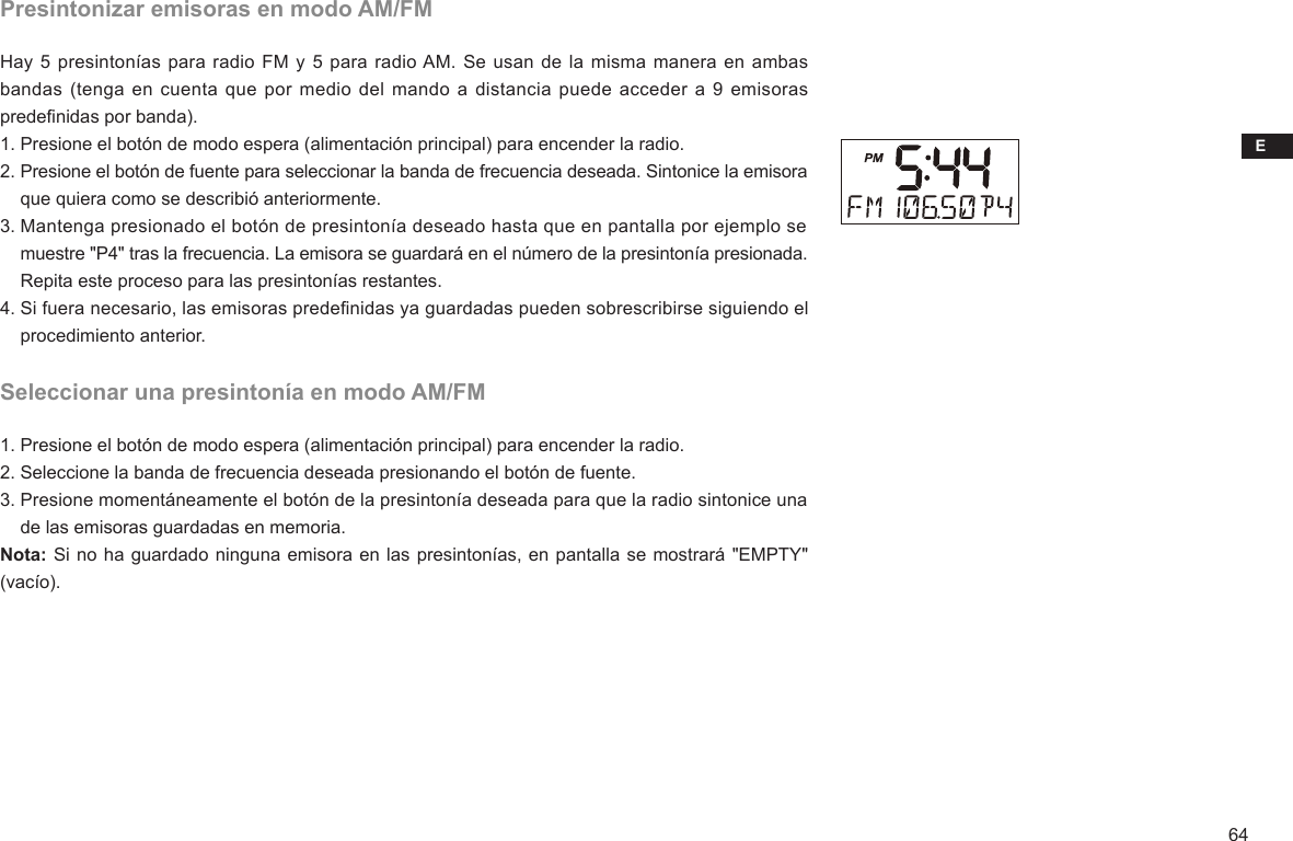 E64Presintonizar emisoras en modo AM/FMHay 5 presintonías para radio FM y 5  para radio AM. Se usan de la misma manera en ambas bandas (tenga en cuenta que por medio del mando a distancia puede acceder a 9  emisoras predenidas por banda).1. Presione el botón de modo espera (alimentación principal) para encender la radio.2. Presione el botón de fuente para seleccionar la banda de frecuencia deseada. Sintonice la emisora     que quiera como se describió anteriormente.3. Mantenga presionado el botón de presintonía deseado hasta que en pantalla por ejemplo se     muestre &quot;P4&quot; tras la frecuencia. La emisora se guardará en el número de la presintonía presionada.     Repita este proceso para las presintonías restantes.4. Si fuera necesario, las emisoras predenidas ya guardadas pueden sobrescribirse siguiendo el     procedimiento anterior.Seleccionar una presintonía en modo AM/FM1. Presione el botón de modo espera (alimentación principal) para encender la radio.2. Seleccione la banda de frecuencia deseada presionando el botón de fuente.3. Presione momentáneamente el botón de la presintonía deseada para que la radio sintonice una     de las emisoras guardadas en memoria. Nota: Si no ha guardado ninguna emisora en las presintonías, en pantalla se mostrará &quot;EMPTY&quot; (vacío).