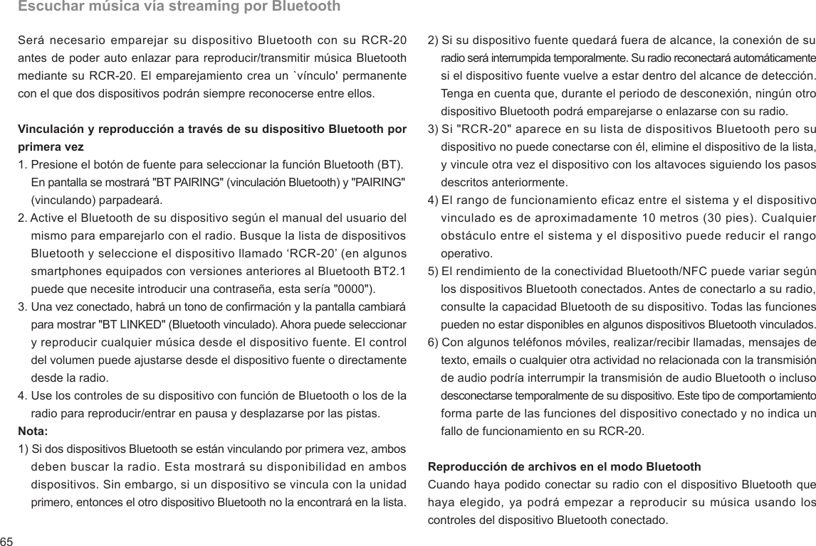 65Escuchar música vía streaming por BluetoothSerá necesario emparejar su  dispositivo Bluetooth con su  RCR-20 antes de poder auto enlazar para reproducir/transmitir música Bluetooth mediante su RCR-20. El emparejamiento crea un `vínculo&apos; permanente con el que dos dispositivos podrán siempre reconocerse entre ellos. Vinculación y reproducción a través de su dispositivo Bluetooth por primera vez1. Presione el botón de fuente para seleccionar la función Bluetooth (BT).     En pantalla se mostrará &quot;BT PAIRING&quot; (vinculación Bluetooth) y &quot;PAIRING&quot;     (vinculando) parpadeará.2. Active el Bluetooth de su dispositivo según el manual del usuario del     mismo para emparejarlo con el radio. Busque la lista de dispositivos     Bluetooth y seleccione el dispositivo llamado ‘RCR-20’ (en algunos     smartphones equipados con versiones anteriores al Bluetooth BT2.1     puede que necesite introducir una contraseña, esta sería &quot;0000&quot;).3. Una vez conectado, habrá un tono de conrmación y la pantalla cambiará     para mostrar &quot;BT LINKED&quot; (Bluetooth vinculado). Ahora puede seleccionar     y reproducir cualquier música desde el dispositivo fuente. El control     del volumen puede ajustarse desde el dispositivo fuente o directamente     desde la radio.4. Use los controles de su dispositivo con función de Bluetooth o los de la     radio para reproducir/entrar en pausa y desplazarse por las pistas. Nota:1) Si dos dispositivos Bluetooth se están vinculando por primera vez, ambos     deben buscar la radio. Esta mostrará su disponibilidad en ambos     dispositivos. Sin embargo, si un dispositivo se vincula con la unidad     primero, entonces el otro dispositivo Bluetooth no la encontrará en la lista.2) Si su dispositivo fuente quedará fuera de alcance, la conexión de su     radio será interrumpida temporalmente. Su radio reconectará automáticamente     si el dispositivo fuente vuelve a estar dentro del alcance de detección.     Tenga en cuenta que, durante el periodo de desconexión, ningún otro     dispositivo Bluetooth podrá emparejarse o enlazarse con su radio.3) Si &quot;RCR-20&quot; aparece en su lista de dispositivos Bluetooth pero su     dispositivo no puede conectarse con él, elimine el dispositivo de la lista,     y vincule otra vez el dispositivo con los altavoces siguiendo los pasos     descritos anteriormente.4) El rango de funcionamiento eficaz entre el sistema y el dispositivo     vinculado es de aproximadamente 10 metros (30 pies). Cualquier     obstáculo entre el sistema y el dispositivo puede reducir el rango     operativo.5) El rendimiento de la conectividad Bluetooth/NFC puede variar según     los dispositivos Bluetooth conectados. Antes de conectarlo a su radio,     consulte la capacidad Bluetooth de su dispositivo. Todas las funciones     pueden no estar disponibles en algunos dispositivos Bluetooth vinculados.6) Con algunos teléfonos móviles, realizar/recibir llamadas, mensajes de     texto, emails o cualquier otra actividad no relacionada con la transmisión     de audio podría interrumpir la transmisión de audio Bluetooth o incluso     desconectarse temporalmente de su dispositivo. Este tipo de comportamiento     forma parte de las funciones del dispositivo conectado y no indica un     fallo de funcionamiento en su RCR-20.Reproducción de archivos en el modo Bluetooth Cuando haya podido conectar su radio con el dispositivo Bluetooth que haya elegido, ya  podrá empezar  a reproducir su  música usando los controles del dispositivo Bluetooth conectado.