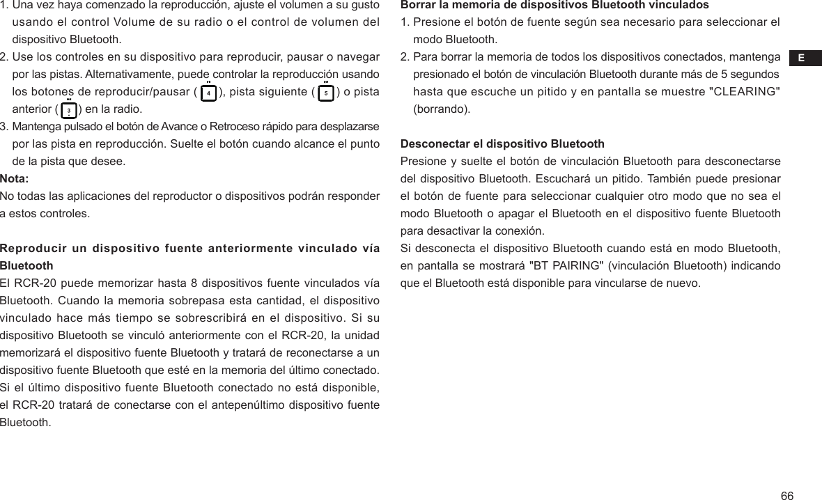 E661. Una vez haya comenzado la reproducción, ajuste el volumen a su gusto     usando el control Volume de su radio o el control de volumen del     dispositivo Bluetooth.2. Use los controles en su dispositivo para reproducir, pausar o navegar     por las pistas. Alternativamente, puede controlar la reproducción usando     los botones de reproducir/pausar (      ), pista siguiente (      ) o pista     anterior (      ) en la radio.3. Mantenga pulsado el botón de Avance o Retroceso rápido para desplazarse     por las pista en reproducción. Suelte el botón cuando alcance el punto     de la pista que desee. Nota:No todas las aplicaciones del reproductor o dispositivos podrán responder a estos controles.Reproducir un dispositivo fuente anteriormente vinculado vía BluetoothEl RCR-20 puede memorizar hasta 8 dispositivos fuente vinculados vía Bluetooth. Cuando la memoria sobrepasa esta cantidad, el  dispositivo vinculado hace más  tiempo se sobrescribirá en el  dispositivo. Si su dispositivo Bluetooth se vinculó anteriormente con el RCR-20, la unidad memorizará el dispositivo fuente Bluetooth y tratará de reconectarse a un dispositivo fuente Bluetooth que esté en la memoria del último conectado. Si el último dispositivo fuente Bluetooth conectado no está disponible, el RCR-20 tratará de conectarse con el antepenúltimo dispositivo fuente Bluetooth.Borrar la memoria de dispositivos Bluetooth vinculados1. Presione el botón de fuente según sea necesario para seleccionar el     modo Bluetooth.2. Para borrar la memoria de todos los dispositivos conectados, mantenga     presionado el botón de vinculación Bluetooth durante más de 5 segundos     hasta que escuche un pitido y en pantalla se muestre &quot;CLEARING&quot;     (borrando).Desconectar el dispositivo BluetoothPresione y suelte el botón de vinculación Bluetooth para desconectarse del dispositivo Bluetooth. Escuchará un pitido. También puede presionar el botón de fuente para seleccionar cualquier otro modo que no sea el modo Bluetooth o apagar el Bluetooth en el dispositivo fuente Bluetooth para desactivar la conexión.Si desconecta el dispositivo Bluetooth cuando está en modo Bluetooth, en pantalla se mostrará &quot;BT PAIRING&quot; (vinculación Bluetooth) indicando que el Bluetooth está disponible para vincularse de nuevo.