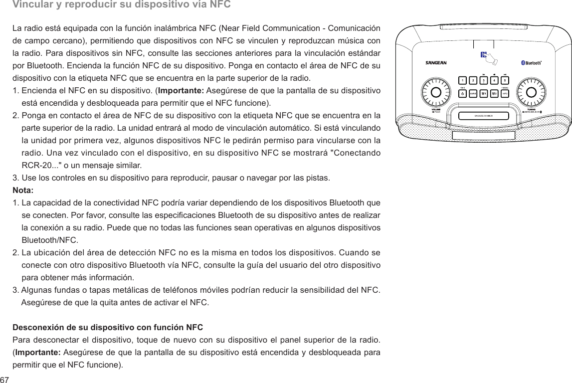 67Vincular y reproducir su dispositivo vía NFCLa radio está equipada con la función inalámbrica NFC (Near Field Communication - Comunicación de campo cercano), permitiendo que dispositivos con NFC se vinculen y reproduzcan música con la radio. Para dispositivos sin NFC, consulte las secciones anteriores para la vinculación estándar por Bluetooth. Encienda la función NFC de su dispositivo. Ponga en contacto el área de NFC de su dispositivo con la etiqueta NFC que se encuentra en la parte superior de la radio.1. Encienda el NFC en su dispositivo. (Importante: Asegúrese de que la pantalla de su dispositivo     está encendida y desbloqueada para permitir que el NFC funcione).2. Ponga en contacto el área de NFC de su dispositivo con la etiqueta NFC que se encuentra en la     parte superior de la radio. La unidad entrará al modo de vinculación automático. Si está vinculando     la unidad por primera vez, algunos dispositivos NFC le pedirán permiso para vincularse con la     radio. Una vez vinculado con el dispositivo, en su dispositivo NFC se mostrará &quot;Conectando     RCR-20...&quot; o un mensaje similar. 3. Use los controles en su dispositivo para reproducir, pausar o navegar por las pistas.Nota:1. La capacidad de la conectividad NFC podría variar dependiendo de los dispositivos Bluetooth que     se conecten. Por favor, consulte las especicaciones Bluetooth de su dispositivo antes de realizar     la conexión a su radio. Puede que no todas las funciones sean operativas en algunos dispositivos     Bluetooth/NFC.2. La ubicación del área de detección NFC no es la misma en todos los dispositivos. Cuando se     conecte con otro dispositivo Bluetooth vía NFC, consulte la guía del usuario del otro dispositivo     para obtener más información.3. Algunas fundas o tapas metálicas de teléfonos móviles podrían reducir la sensibilidad del NFC.     Asegúrese de que la quita antes de activar el NFC.  Desconexión de su dispositivo con función NFCPara desconectar el dispositivo, toque de nuevo con su dispositivo el panel superior de la radio. (Importante: Asegúrese de que la pantalla de su dispositivo está encendida y desbloqueada para permitir que el NFC funcione).